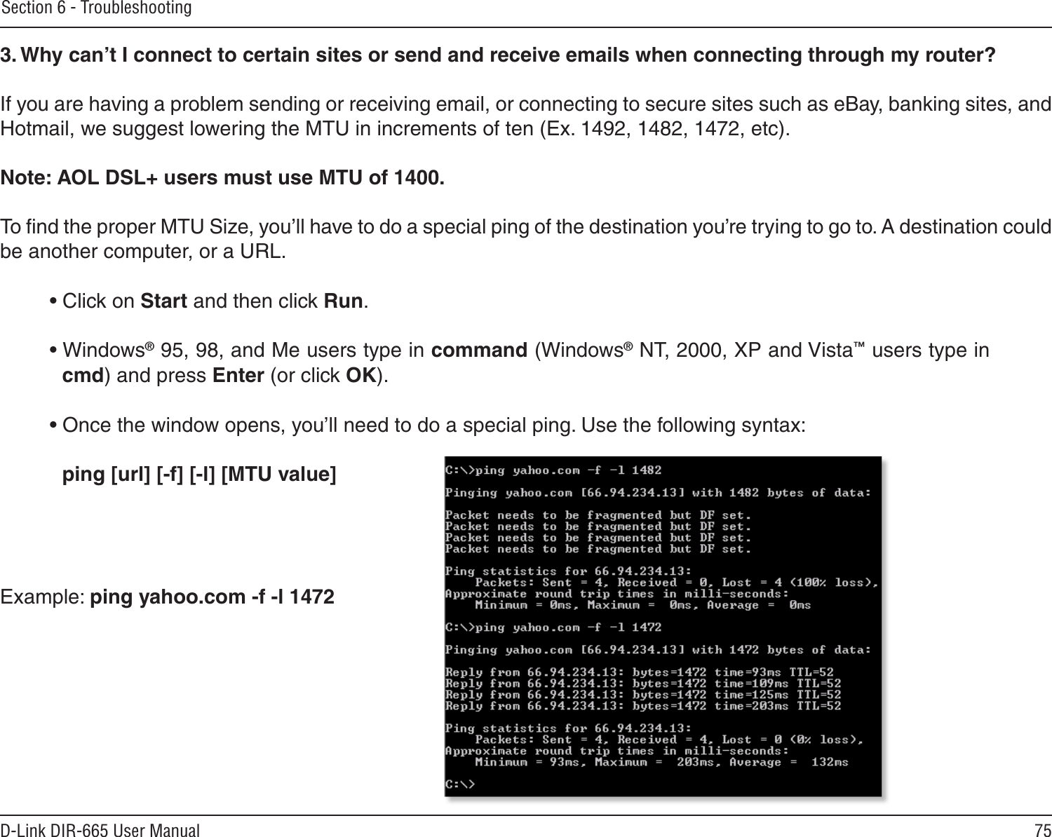 75D-Link DIR-665 User ManualSection 6 - Troubleshooting3. Why can’t I connect to certain sites or send and receive emails when connecting through my router? If you are having a problem sending or receiving email, or connecting to secure sites such as eBay, banking sites, and Hotmail, we suggest lowering the MTU in increments of ten (Ex. 1492, 1482, 1472, etc). Note: AOL DSL+ users must use MTU of 1400. To ﬁnd the proper MTU Size, you’ll have to do a special ping of the destination you’re trying to go to. A destination could be another computer, or a URL. • Click on Start and then click Run. • Windows® 95, 98, and Me users type in command (Windows® NT, 2000, XP and Vista™ users type in cmd) and press Enter (or click OK). • Once the window opens, you’ll need to do a special ping. Use the following syntax:   ping [url] [-f] [-l] [MTU value] Example: ping yahoo.com -f -l 1472 