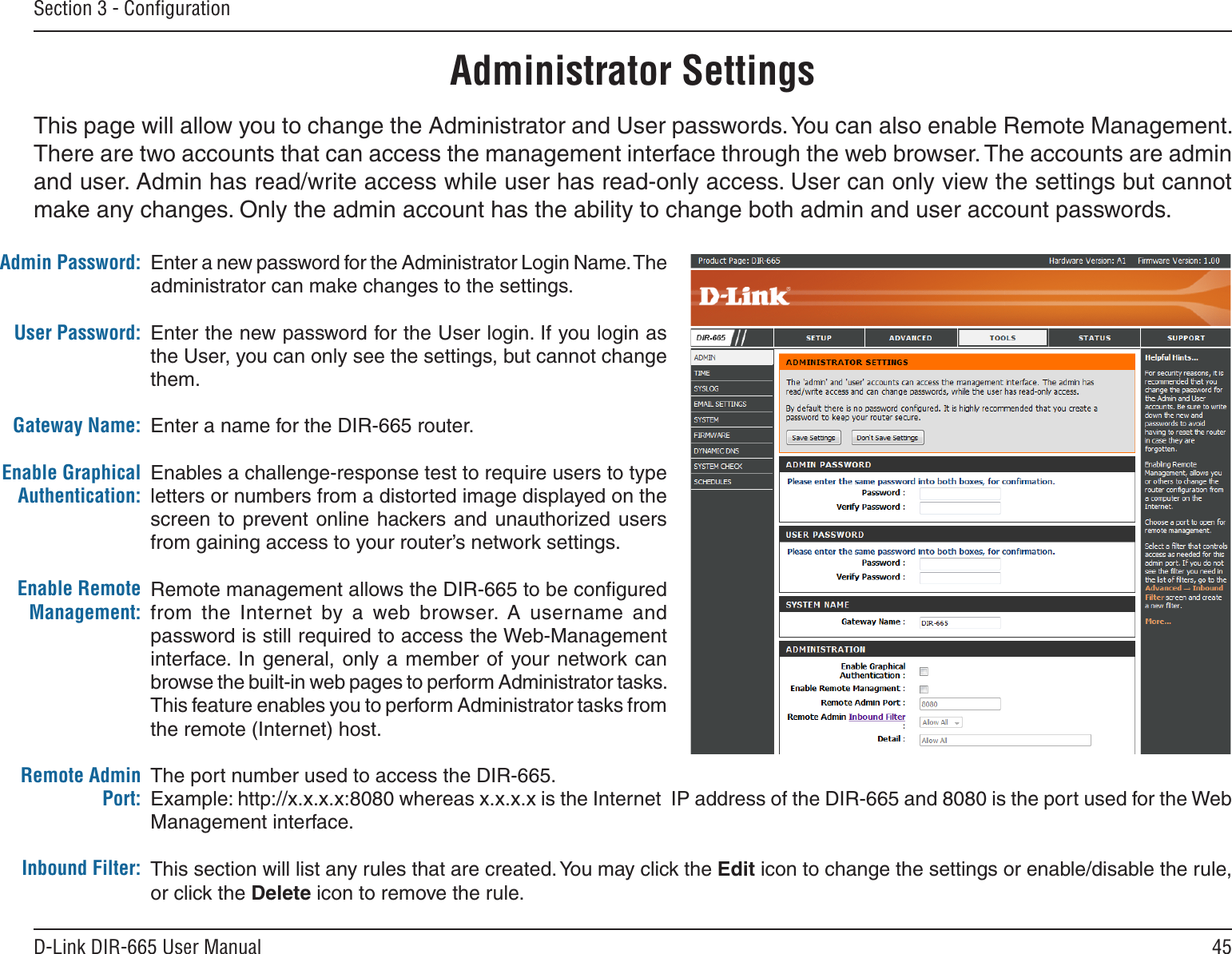 45D-Link DIR-665 User ManualSection 3 - ConﬁgurationChange PasswordRemote ManagementEnter a new password for the Administrator Login Name. The administrator can make changes to the settings.Enter the new password for the User login. If you login as the User, you can only see the settings, but cannot change them.Enter a name for the DIR-665 router.Enables a challenge-response test to require users to type letters or numbers from a distorted image displayed on the screen to prevent online hackers  and  unauthorized users from gaining access to your router’s network settings. Remote management allows the DIR-665 to be conﬁgured from  the  Internet  by  a  web  browser.  A  username  and password is still required to access the Web-Management interface. In general, only a member  of  your network can browse the built-in web pages to perform Administrator tasks. This feature enables you to perform Administrator tasks from the remote (Internet) host.The port number used to access the DIR-665.Example: http://x.x.x.x:8080 whereas x.x.x.x is the Internet  IP address of the DIR-665 and 8080 is the port used for the Web Management interface.This section will list any rules that are created. You may click the Edit icon to change the settings or enable/disable the rule, or click the Delete icon to remove the rule.Admin Password:User Password:Gateway Name:Enable Graphical Authentication:Enable Remote Management:Remote Admin Port:Inbound Filter:Administrator SettingsThis page will allow you to change the Administrator and User passwords. You can also enable Remote Management.  There are two accounts that can access the management interface through the web browser. The accounts are admin and user. Admin has read/write access while user has read-only access. User can only view the settings but cannot make any changes. Only the admin account has the ability to change both admin and user account passwords.