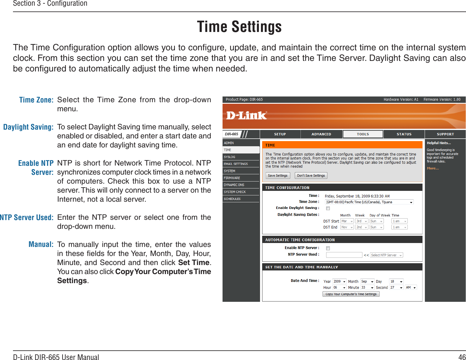 46D-Link DIR-665 User ManualSection 3 - ConﬁgurationTime SettingsSelect  the Time  Zone  from  the  drop-down menu.To select Daylight Saving time manually, select enabled or disabled, and enter a start date and an end date for daylight saving time.NTP is short for Network Time Protocol. NTP synchronizes computer clock times in a network of  computers.  Check  this  box  to  use  a  NTP server. This will only connect to a server on the Internet, not a local server.Enter  the  NTP  server  or  select  one  from  the drop-down menu.To  manually  input  the  time,  enter  the  values in these ﬁelds for the Year, Month, Day, Hour, Minute, and Second and then click Set Time. You can also click Copy Your Computer’s Time Settings.Time Zone:Daylight Saving:Enable NTP Server:NTP Server Used:Manual:The Time Conﬁguration option allows you to conﬁgure, update, and maintain the correct time on the internal system clock. From this section you can set the time zone that you are in and set the Time Server. Daylight Saving can also be conﬁgured to automatically adjust the time when needed.