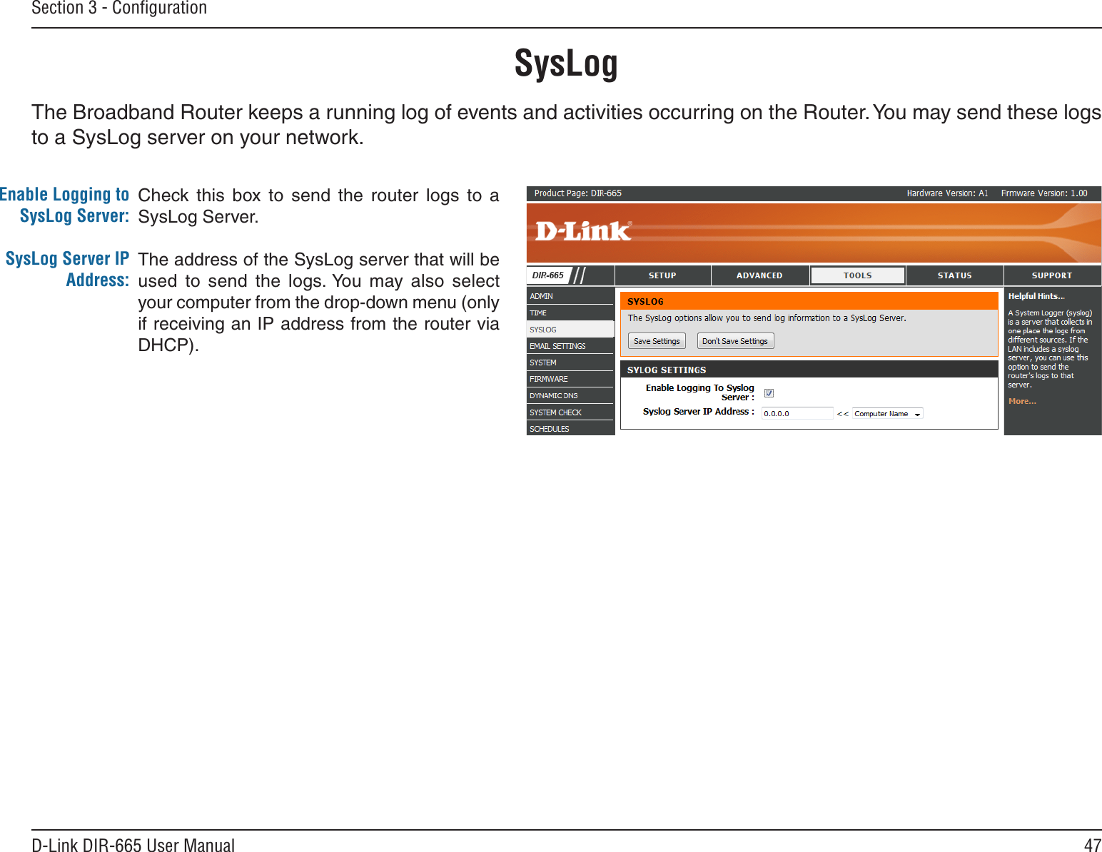 47D-Link DIR-665 User ManualSection 3 - ConﬁgurationSysLogThe Broadband Router keeps a running log of events and activities occurring on the Router. You may send these logs to a SysLog server on your network.Enable Logging to SysLog Server:SysLog Server IP Address:Check this  box  to  send  the  router  logs  to  a SysLog Server.The address of the SysLog server that will be used  to  send  the  logs. You  may  also  select your computer from the drop-down menu (only if receiving an IP address from the router via DHCP).