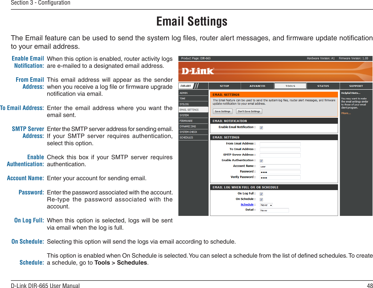 48D-Link DIR-665 User ManualSection 3 - ConﬁgurationEmail SettingsThe Email feature can be used to send the system log ﬁles, router alert messages, and ﬁrmware update notiﬁcation to your email address. Enable Email Notiﬁcation: From Email Address:To Email Address:SMTP Server Address:Enable Authentication:Account Name:Password:On Log Full:On Schedule:Schedule:When this option is enabled, router activity logs are e-mailed to a designated email address.This  email  address  will  appear  as  the  sender when you receive a log ﬁle or ﬁrmware upgrade notiﬁcation via email.Enter  the  email  address  where  you  want  the email sent. Enter the SMTP server address for sending email. If  your  SMTP  server  requires  authentication, select this option.Check  this  box  if  your  SMTP  server  requires authentication. Enter your account for sending email.Enter the password associated with the account. Re-type  the  password  associated  with  the account.When this option is selected, logs will be sent via email when the log is full.Selecting this option will send the logs via email according to schedule.This option is enabled when On Schedule is selected. You can select a schedule from the list of deﬁned schedules. To create a schedule, go to Tools &gt; Schedules.