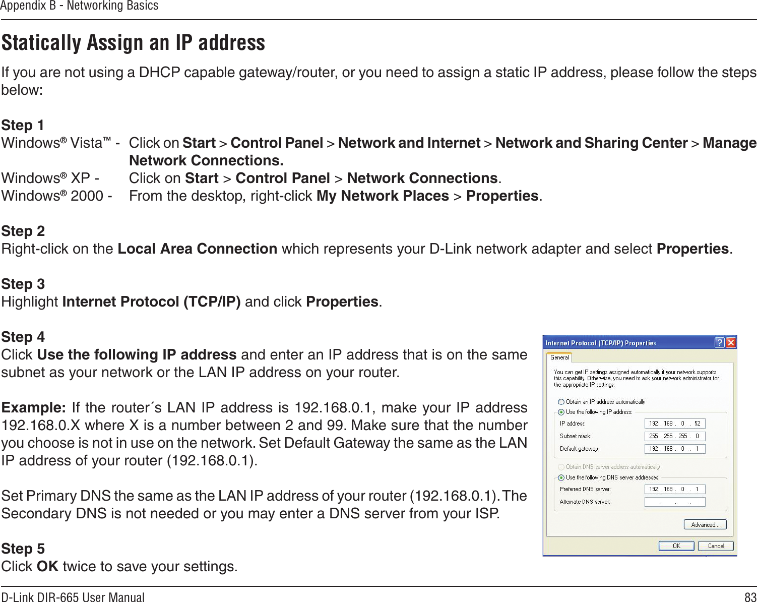 83D-Link DIR-665 User ManualAppendix B - Networking BasicsStatically Assign an IP addressIf you are not using a DHCP capable gateway/router, or you need to assign a static IP address, please follow the steps below:Step 1Windows® Vista™ -  Click on Start &gt; Control Panel &gt; Network and Internet &gt; Network and Sharing Center &gt; Manage Network Connections.Windows® XP -  Click on Start &gt; Control Panel &gt; Network Connections.Windows® 2000 -  From the desktop, right-click My Network Places &gt; Properties.Step 2Right-click on the Local Area Connection which represents your D-Link network adapter and select Properties.Step 3Highlight Internet Protocol (TCP/IP) and click Properties.Step 4Click Use the following IP address and enter an IP address that is on the same subnet as your network or the LAN IP address on your router. Example: If the router´s LAN IP address is 192.168.0.1, make your IP address 192.168.0.X where X is a number between 2 and 99. Make sure that the number you choose is not in use on the network. Set Default Gateway the same as the LAN IP address of your router (192.168.0.1). Set Primary DNS the same as the LAN IP address of your router (192.168.0.1). The Secondary DNS is not needed or you may enter a DNS server from your ISP.Step 5Click OK twice to save your settings.