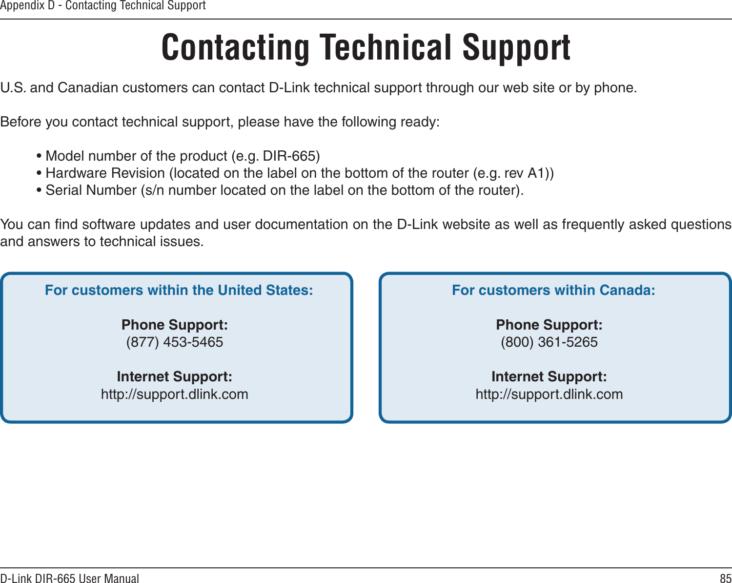 85D-Link DIR-665 User ManualAppendix D - Contacting Technical SupportContacting Technical SupportU.S. and Canadian customers can contact D-Link technical support through our web site or by phone.Before you contact technical support, please have the following ready:  • Model number of the product (e.g. DIR-665)  • Hardware Revision (located on the label on the bottom of the router (e.g. rev A1))  • Serial Number (s/n number located on the label on the bottom of the router). You can ﬁnd software updates and user documentation on the D-Link website as well as frequently asked questions and answers to technical issues.For customers within the United States: Phone Support:(877) 453-5465Internet Support:http://support.dlink.com For customers within Canada: Phone Support:(800) 361-5265 Internet Support:http://support.dlink.com