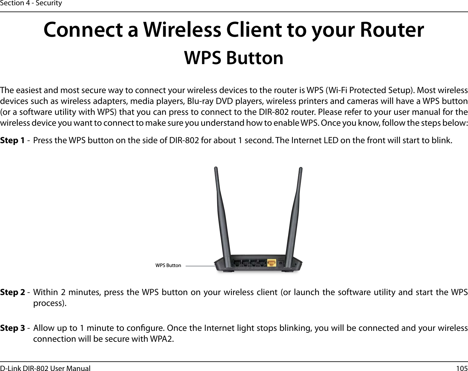105D-Link DIR-802 User ManualSection 4 - SecurityConnect a Wireless Client to your RouterWPS ButtonStep 2 -  Within 2 minutes, press the WPS button on your wireless client (or launch the software utility and start the WPS process).The easiest and most secure way to connect your wireless devices to the router is WPS (Wi-Fi Protected Setup). Most wireless devices such as wireless adapters, media players, Blu-ray DVD players, wireless printers and cameras will have a WPS button (or a software utility with WPS) that you can press to connect to the DIR-802 router. Please refer to your user manual for the wireless device you want to connect to make sure you understand how to enable WPS. Once you know, follow the steps below:Step 1 -  Press the WPS button on the side of DIR-802 for about 1 second. The Internet LED on the front will start to blink.Step 3 -  Allow up to 1 minute to congure. Once the Internet light stops blinking, you will be connected and your wireless connection will be secure with WPA2.WPS Button