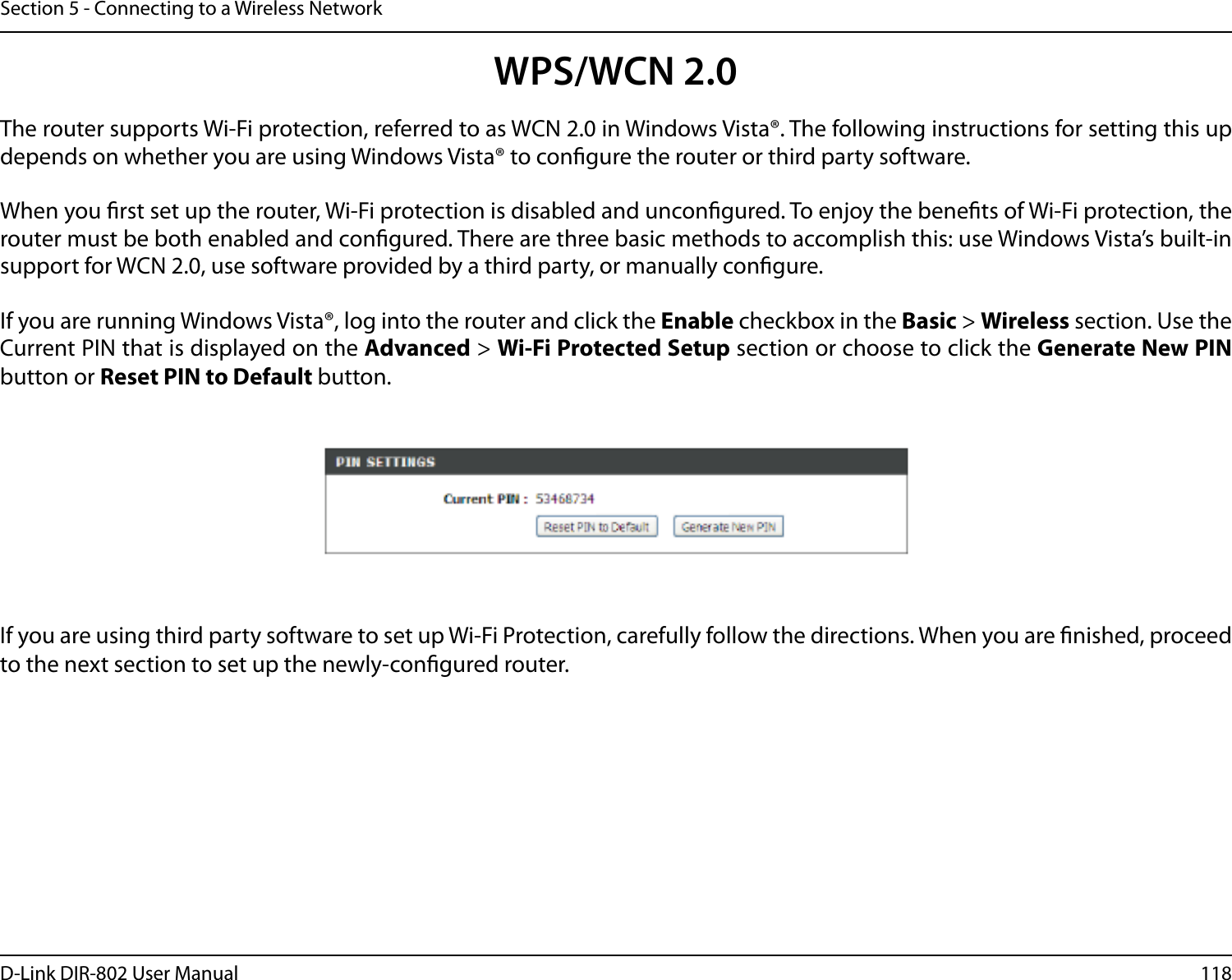 118D-Link DIR-802 User ManualSection 5 - Connecting to a Wireless NetworkWPS/WCN 2.0The router supports Wi-Fi protection, referred to as WCN 2.0 in Windows Vista®. The following instructions for setting this up depends on whether you are using Windows Vista® to congure the router or third party software.        When you rst set up the router, Wi-Fi protection is disabled and uncongured. To enjoy the benets of Wi-Fi protection, the router must be both enabled and congured. There are three basic methods to accomplish this: use Windows Vista’s built-in support for WCN 2.0, use software provided by a third party, or manually congure. If you are running Windows Vista®, log into the router and click the Enable checkbox in the Basic &gt; Wireless section. Use the Current PIN that is displayed on the Advanced &gt; Wi-Fi Protected Setup section or choose to click the Generate New PIN button or Reset PIN to Default button. If you are using third party software to set up Wi-Fi Protection, carefully follow the directions. When you are nished, proceed to the next section to set up the newly-congured router. 
