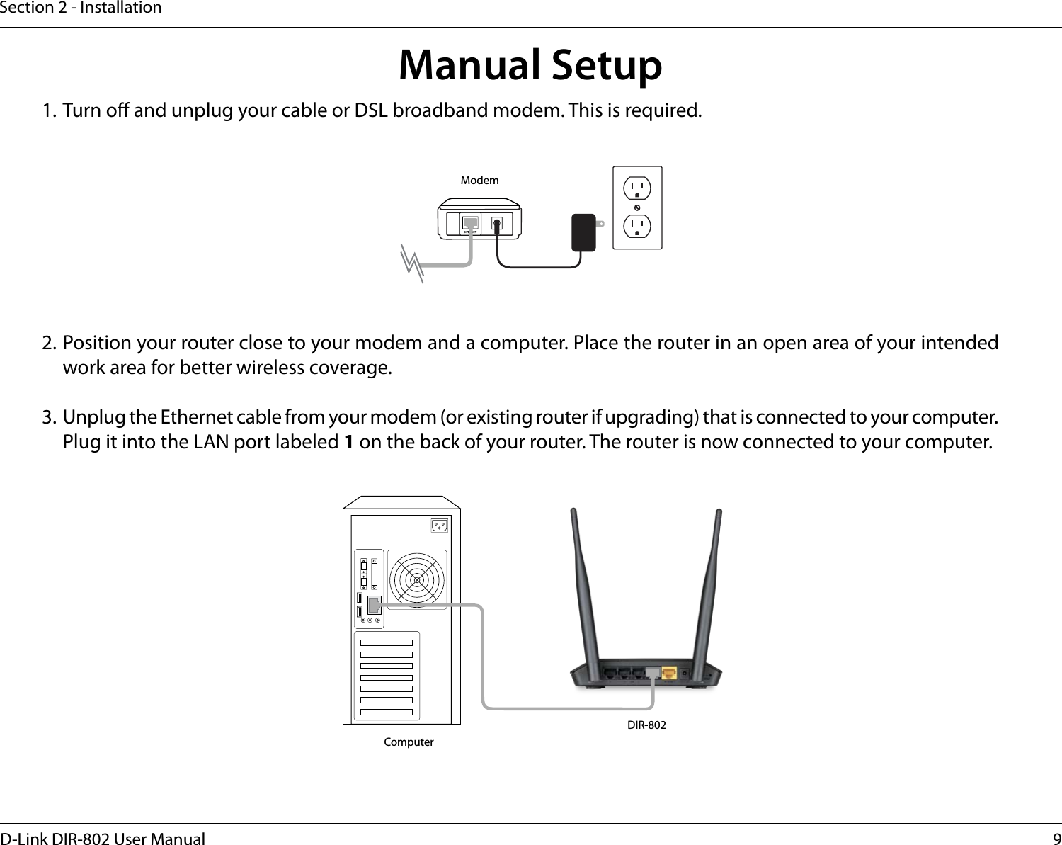 9D-Link DIR-802 User ManualSection 2 - Installation1. Turn o and unplug your cable or DSL broadband modem. This is required.Manual Setup2. Position your router close to your modem and a computer. Place the router in an open area of your intended work area for better wireless coverage.3. Unplug the Ethernet cable from your modem (or existing router if upgrading) that is connected to your computer. Plug it into the LAN port labeled 1 on the back of your router. The router is now connected to your computer.ModemDIR-802Computer