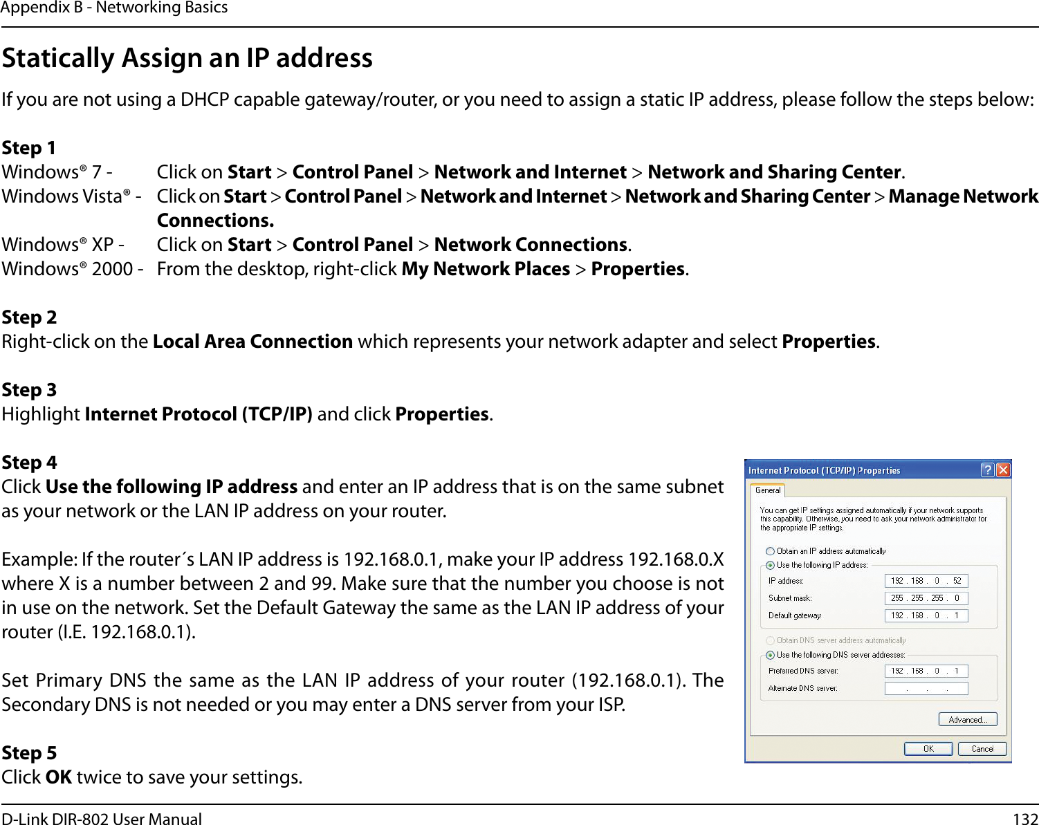 132D-Link DIR-802 User ManualAppendix B - Networking BasicsStatically Assign an IP addressIf you are not using a DHCP capable gateway/router, or you need to assign a static IP address, please follow the steps below:Step 1Windows® 7 -  Click on Start &gt; Control Panel &gt; Network and Internet &gt; Network and Sharing Center.Windows Vista® -  Click on Start &gt; Control Panel &gt; Network and Internet &gt; Network and Sharing Center &gt; Manage Network      Connections.Windows® XP -  Click on Start &gt; Control Panel &gt; Network Connections.Windows® 2000 -  From the desktop, right-click My Network Places &gt; Properties.Step 2Right-click on the Local Area Connection which represents your network adapter and select Properties.Step 3Highlight Internet Protocol (TCP/IP) and click Properties.Step 4Click Use the following IP address and enter an IP address that is on the same subnet as your network or the LAN IP address on your router. Example: If the router´s LAN IP address is 192.168.0.1, make your IP address 192.168.0.X where X is a number between 2 and 99. Make sure that the number you choose is not in use on the network. Set the Default Gateway the same as the LAN IP address of your router (I.E. 192.168.0.1). Set Primary DNS  the same  as the  LAN IP  address of your router (192.168.0.1). The Secondary DNS is not needed or you may enter a DNS server from your ISP.Step 5Click OK twice to save your settings.