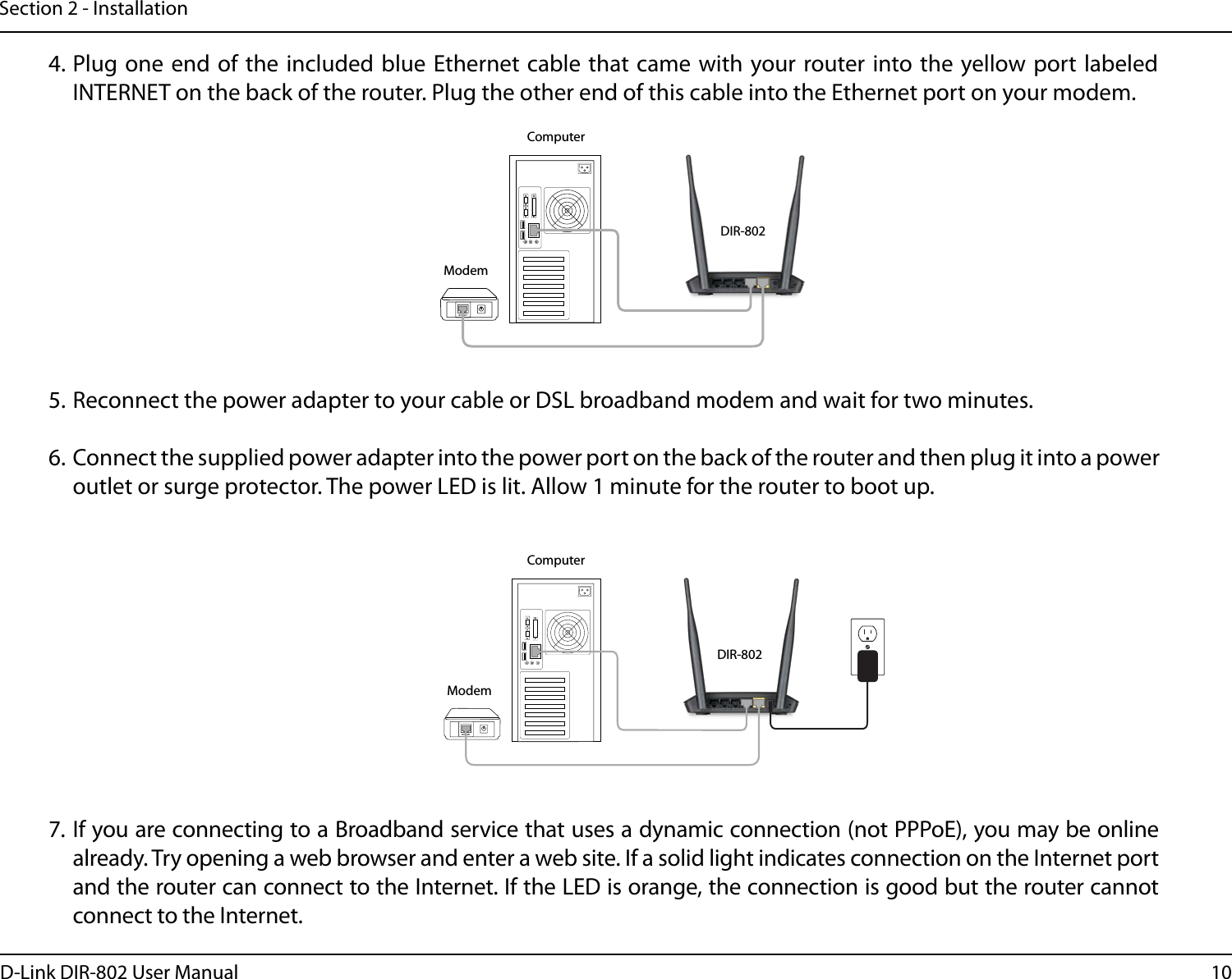 10D-Link DIR-802 User ManualSection 2 - InstallationINTERNET4. Plug one end  of the included blue  Ethernet cable that came with your router into the yellow port labeled INTERNET on the back of the router. Plug the other end of this cable into the Ethernet port on your modem.5. Reconnect the power adapter to your cable or DSL broadband modem and wait for two minutes.6. Connect the supplied power adapter into the power port on the back of the router and then plug it into a power outlet or surge protector. The power LED is lit. Allow 1 minute for the router to boot up. 7. If you are connecting to a Broadband service that uses a dynamic connection (not PPPoE), you may be online already. Try opening a web browser and enter a web site. If a solid light indicates connection on the Internet port and the router can connect to the Internet. If the LED is orange, the connection is good but the router cannot connect to the Internet.INTERNETDIR-802DIR-802ModemModemComputerComputer