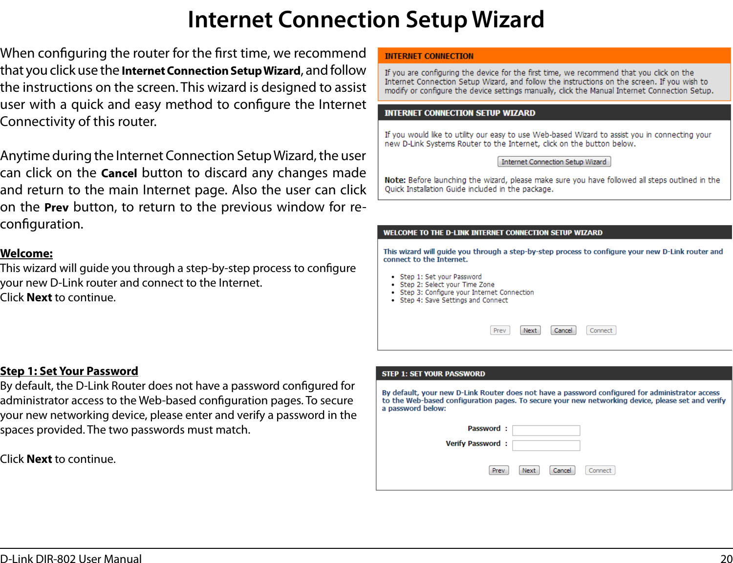 20D-Link DIR-802 User ManualInternet Connection Setup WizardWhen conguring the router for the rst time, we recommend that you click use the Internet Connection Setup Wizard, and follow the instructions on the screen. This wizard is designed to assist user with a quick and easy method to congure the Internet Connectivity of this router.Anytime during the Internet Connection Setup Wizard, the user can click on  the  Cancel button to discard any changes made and return to the main Internet page. Also the user can click on the Prev button, to return to the previous window for re-conguration.Welcome:This wizard will guide you through a step-by-step process to congure your new D-Link router and connect to the Internet. Click Next to continue.Step 1: Set Your PasswordBy default, the D-Link Router does not have a password congured for administrator access to the Web-based conguration pages. To secure your new networking device, please enter and verify a password in the spaces provided. The two passwords must match.Click Next to continue.