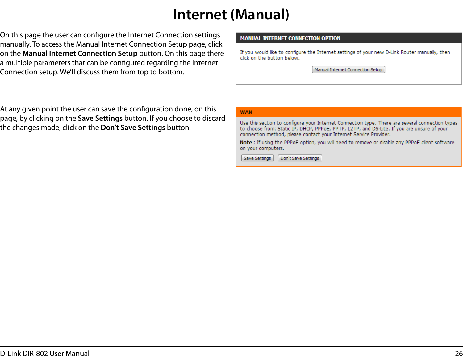 26D-Link DIR-802 User ManualInternet (Manual)On this page the user can congure the Internet Connection settings manually. To access the Manual Internet Connection Setup page, click on the Manual Internet Connection Setup button. On this page there a multiple parameters that can be congured regarding the Internet Connection setup. We’ll discuss them from top to bottom.At any given point the user can save the conguration done, on this page, by clicking on the Save Settings button. If you choose to discard the changes made, click on the Don’t Save Settings button.