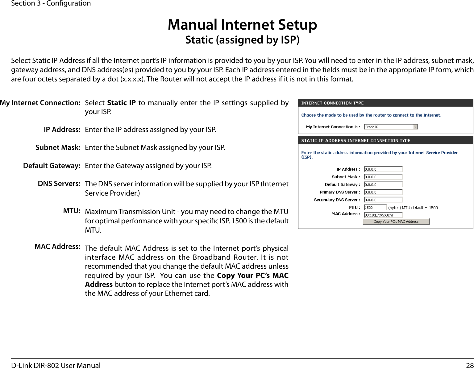 28D-Link DIR-802 User ManualSection 3 - CongurationSelect  Static IP to manually  enter the  IP settings supplied  by your ISP.Enter the IP address assigned by your ISP.Enter the Subnet Mask assigned by your ISP.Enter the Gateway assigned by your ISP.The DNS server information will be supplied by your ISP (Internet Service Provider.)Maximum Transmission Unit - you may need to change the MTU for optimal performance with your specic ISP. 1500 is the default MTU.The default MAC Address is set to the Internet port’s physical interface  MAC address on the  Broadband Router.  It is  not recommended that you change the default MAC address unless required by your ISP.   You  can use the Copy Your  PC’s  MAC Address button to replace the Internet port’s MAC address with the MAC address of your Ethernet card.My Internet Connection:IP Address:Subnet Mask:Default Gateway:DNS Servers:MTU:MAC Address:Manual Internet SetupStatic (assigned by ISP)Select Static IP Address if all the Internet port’s IP information is provided to you by your ISP. You will need to enter in the IP address, subnet mask, gateway address, and DNS address(es) provided to you by your ISP. Each IP address entered in the elds must be in the appropriate IP form, which are four octets separated by a dot (x.x.x.x). The Router will not accept the IP address if it is not in this format.