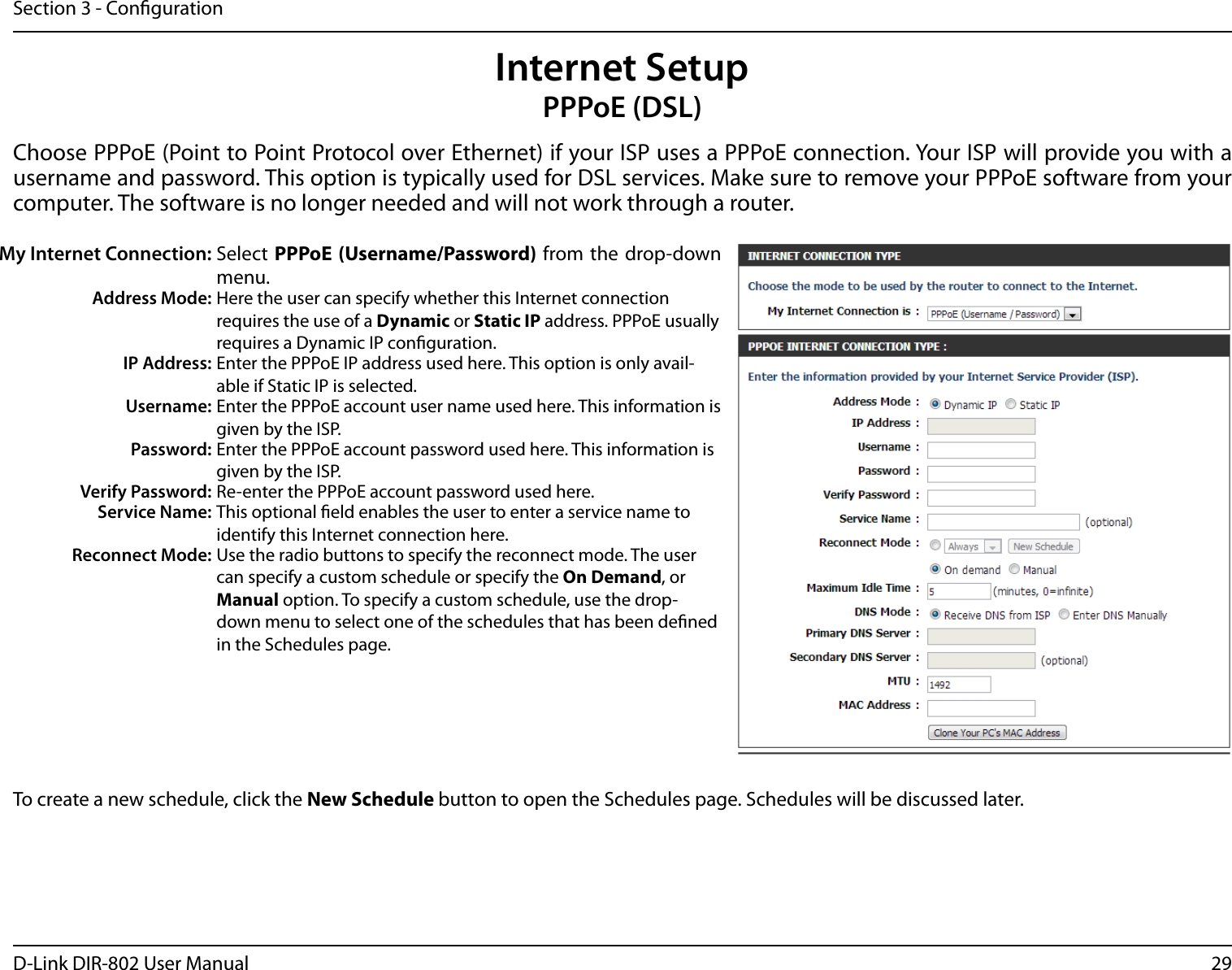 29D-Link DIR-802 User ManualSection 3 - CongurationInternet SetupPPPoE (DSL)Choose PPPoE (Point to Point Protocol over Ethernet) if your ISP uses a PPPoE connection. Your ISP will provide you with a username and password. This option is typically used for DSL services. Make sure to remove your PPPoE software from your computer. The software is no longer needed and will not work through a router.My Internet Connection: Select PPPoE (Username/Password) from  the  drop-down menu.Address Mode: Here the user can specify whether this Internet connection requires the use of a Dynamic or Static IP address. PPPoE usually requires a Dynamic IP conguration.IP Address: Enter the PPPoE IP address used here. This option is only avail-able if Static IP is selected.Username: Enter the PPPoE account user name used here. This information is given by the ISP.Password: Enter the PPPoE account password used here. This information is given by the ISP.Verify Password: Re-enter the PPPoE account password used here.Service Name: This optional eld enables the user to enter a service name to identify this Internet connection here.Reconnect Mode: Use the radio buttons to specify the reconnect mode. The user can specify a custom schedule or specify the On Demand, or Manual option. To specify a custom schedule, use the drop-down menu to select one of the schedules that has been dened in the Schedules page.To create a new schedule, click the New Schedule button to open the Schedules page. Schedules will be discussed later.