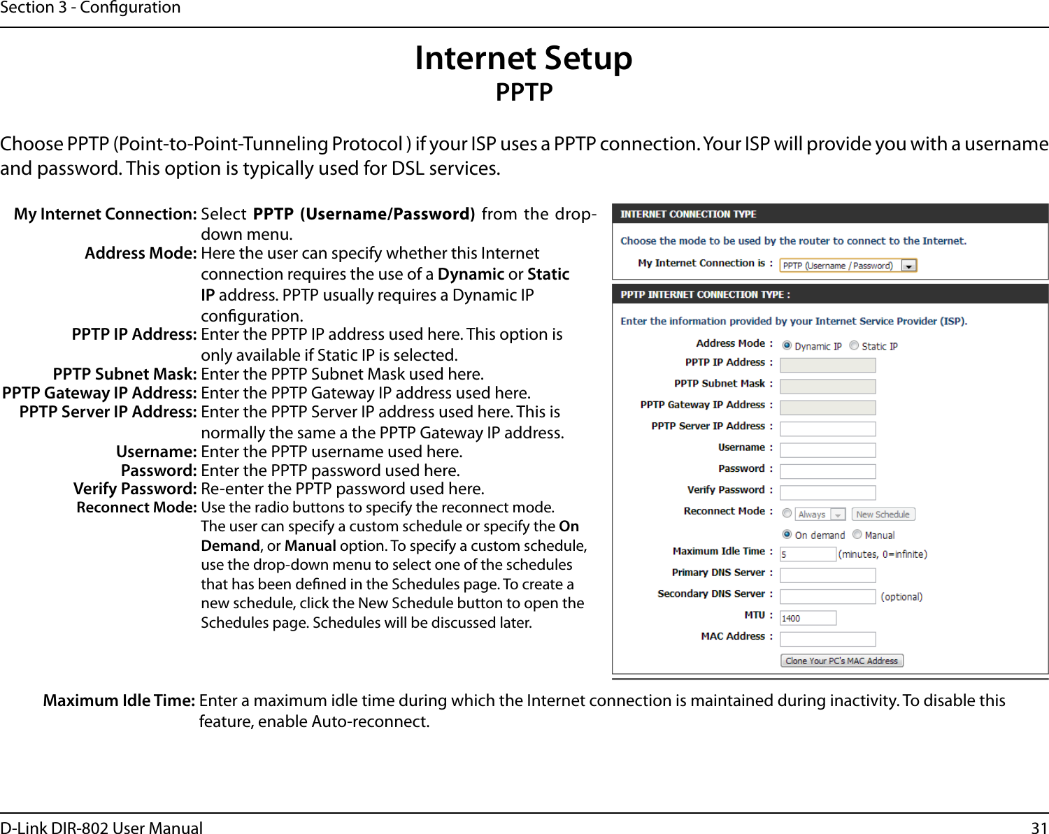 31D-Link DIR-802 User ManualSection 3 - CongurationInternet SetupPPTPChoose PPTP (Point-to-Point-Tunneling Protocol ) if your ISP uses a PPTP connection. Your ISP will provide you with a username and password. This option is typically used for DSL services. My Internet Connection: Select PPTP  (Username/Password) from the drop-down menu.Address Mode: Here the user can specify whether this Internet connection requires the use of a Dynamic or Static IP address. PPTP usually requires a Dynamic IP conguration.PPTP IP Address: Enter the PPTP IP address used here. This option is only available if Static IP is selected.PPTP Subnet Mask: Enter the PPTP Subnet Mask used here.PPTP Gateway IP Address: Enter the PPTP Gateway IP address used here.PPTP Server IP Address: Enter the PPTP Server IP address used here. This is normally the same a the PPTP Gateway IP address.Username: Enter the PPTP username used here.Password: Enter the PPTP password used here.Verify Password: Re-enter the PPTP password used here.Reconnect Mode: Use the radio buttons to specify the reconnect mode. The user can specify a custom schedule or specify the On Demand, or Manual option. To specify a custom schedule, use the drop-down menu to select one of the schedules that has been dened in the Schedules page. To create a new schedule, click the New Schedule button to open the Schedules page. Schedules will be discussed later.Maximum Idle Time: Enter a maximum idle time during which the Internet connection is maintained during inactivity. To disable this feature, enable Auto-reconnect.