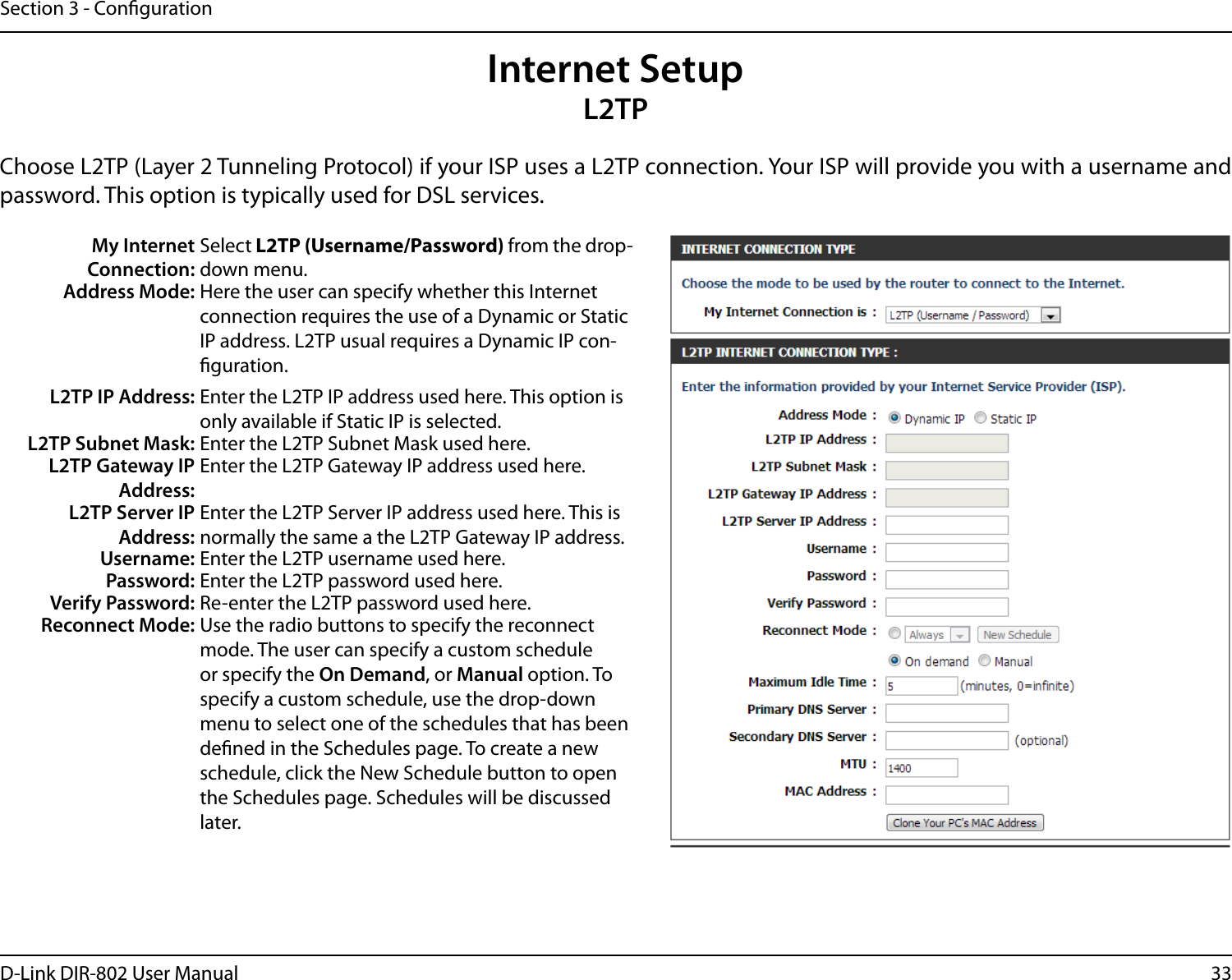 33D-Link DIR-802 User ManualSection 3 - CongurationInternet SetupL2TPChoose L2TP (Layer 2 Tunneling Protocol) if your ISP uses a L2TP connection. Your ISP will provide you with a username and password. This option is typically used for DSL services. My Internet Connection:Select L2TP (Username/Password) from the drop-down menu.Address Mode: Here the user can specify whether this Internet connection requires the use of a Dynamic or Static IP address. L2TP usual requires a Dynamic IP con-guration.L2TP IP Address: Enter the L2TP IP address used here. This option is only available if Static IP is selected.L2TP Subnet Mask: Enter the L2TP Subnet Mask used here.L2TP Gateway IP Address:Enter the L2TP Gateway IP address used here.L2TP Server IP Address:Enter the L2TP Server IP address used here. This is normally the same a the L2TP Gateway IP address.Username: Enter the L2TP username used here.Password: Enter the L2TP password used here.Verify Password: Re-enter the L2TP password used here.Reconnect Mode: Use the radio buttons to specify the reconnect mode. The user can specify a custom schedule or specify the On Demand, or Manual option. To specify a custom schedule, use the drop-down menu to select one of the schedules that has been dened in the Schedules page. To create a new schedule, click the New Schedule button to open the Schedules page. Schedules will be discussed later.