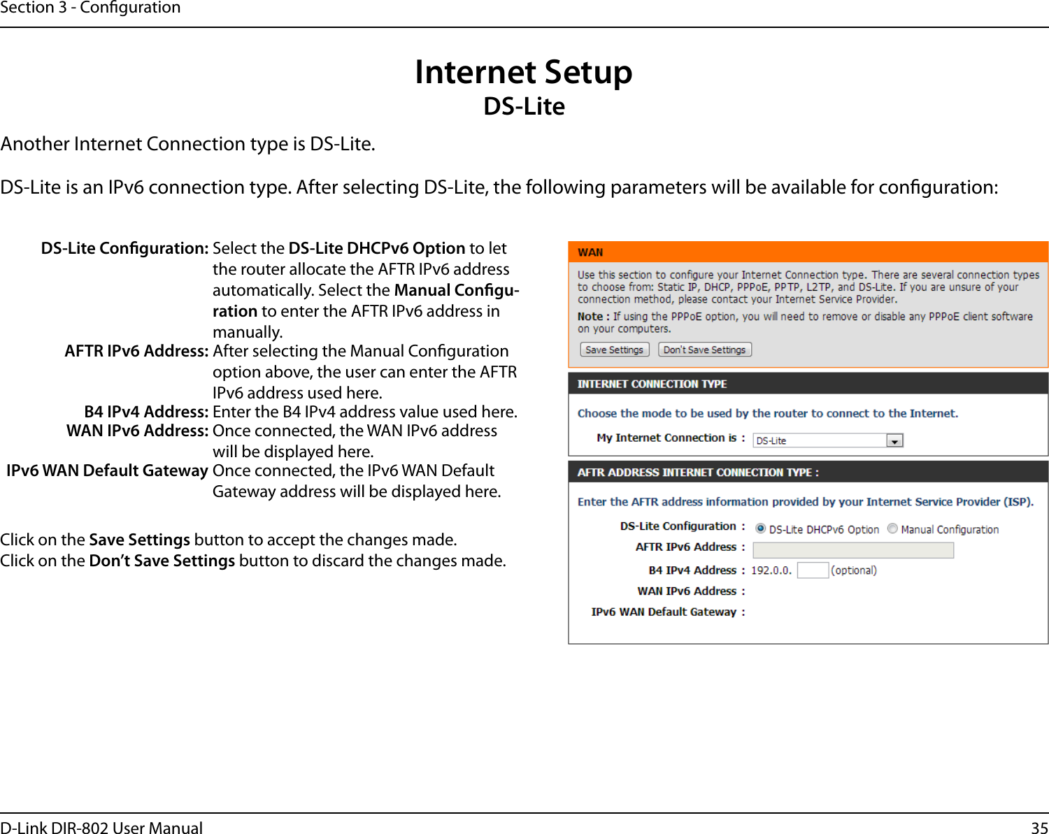 35D-Link DIR-802 User ManualSection 3 - CongurationInternet SetupDS-LiteAnother Internet Connection type is DS-Lite.DS-Lite is an IPv6 connection type. After selecting DS-Lite, the following parameters will be available for conguration:DS-Lite Conguration: Select the DS-Lite DHCPv6 Option to let the router allocate the AFTR IPv6 address automatically. Select the Manual Congu-ration to enter the AFTR IPv6 address in manually.AFTR IPv6 Address: After selecting the Manual Conguration option above, the user can enter the AFTR IPv6 address used here.B4 IPv4 Address: Enter the B4 IPv4 address value used here.WAN IPv6 Address: Once connected, the WAN IPv6 address will be displayed here.IPv6 WAN Default Gateway Once connected, the IPv6 WAN Default Gateway address will be displayed here.Click on the Save Settings button to accept the changes made.Click on the Don’t Save Settings button to discard the changes made.