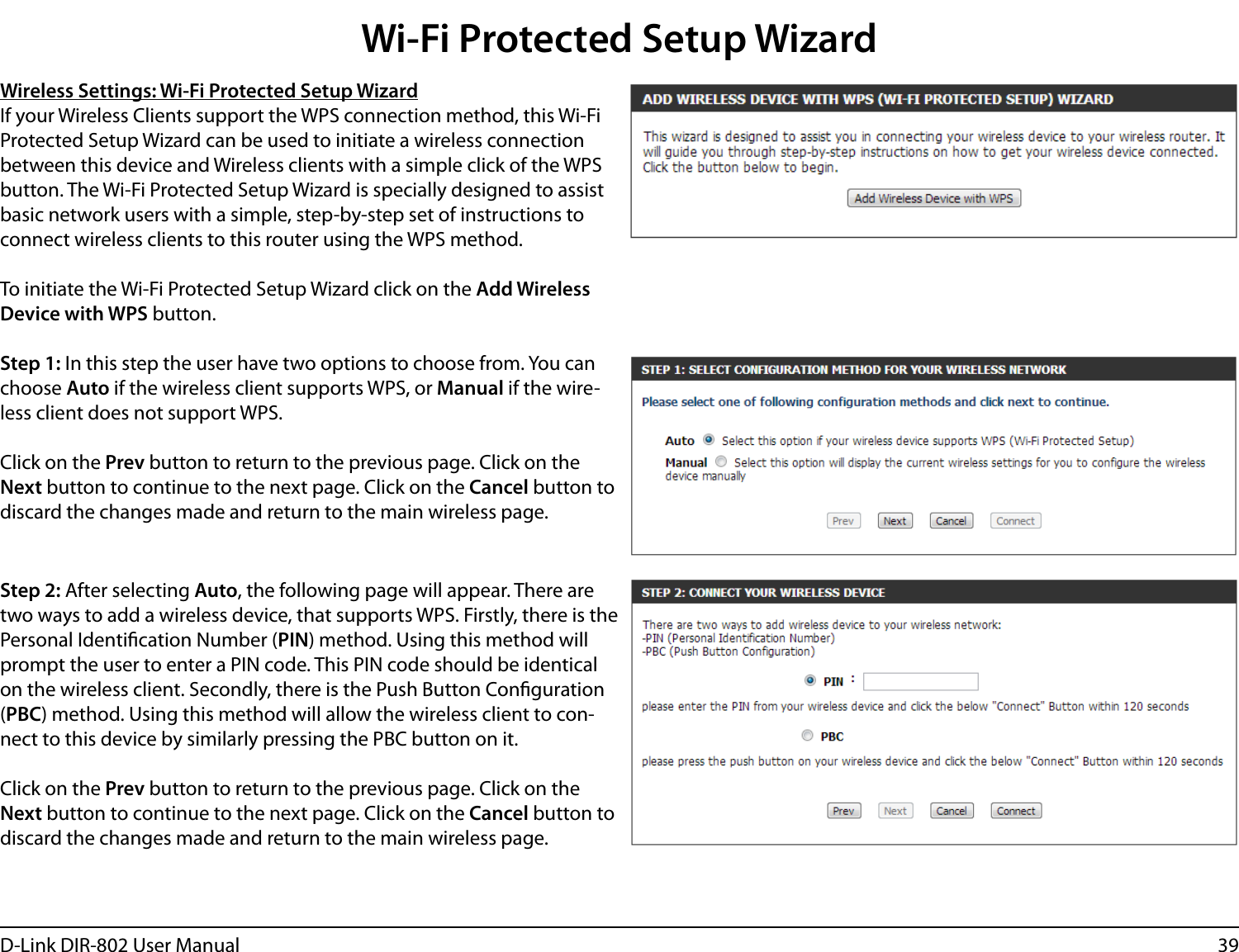 39D-Link DIR-802 User ManualWireless Settings: Wi-Fi Protected Setup WizardIf your Wireless Clients support the WPS connection method, this Wi-Fi Protected Setup Wizard can be used to initiate a wireless connection between this device and Wireless clients with a simple click of the WPS button. The Wi-Fi Protected Setup Wizard is specially designed to assist basic network users with a simple, step-by-step set of instructions to connect wireless clients to this router using the WPS method.To initiate the Wi-Fi Protected Setup Wizard click on the Add Wireless Device with WPS button.Step 1: In this step the user have two options to choose from. You can choose Auto if the wireless client supports WPS, or Manual if the wire-less client does not support WPS.Click on the Prev button to return to the previous page. Click on the Next button to continue to the next page. Click on the Cancel button to discard the changes made and return to the main wireless page.Step 2: After selecting Auto, the following page will appear. There are two ways to add a wireless device, that supports WPS. Firstly, there is the Personal Identication Number (PIN) method. Using this method will prompt the user to enter a PIN code. This PIN code should be identical on the wireless client. Secondly, there is the Push Button Conguration (PBC) method. Using this method will allow the wireless client to con-nect to this device by similarly pressing the PBC button on it.Click on the Prev button to return to the previous page. Click on the Next button to continue to the next page. Click on the Cancel button to discard the changes made and return to the main wireless page.Wi-Fi Protected Setup Wizard