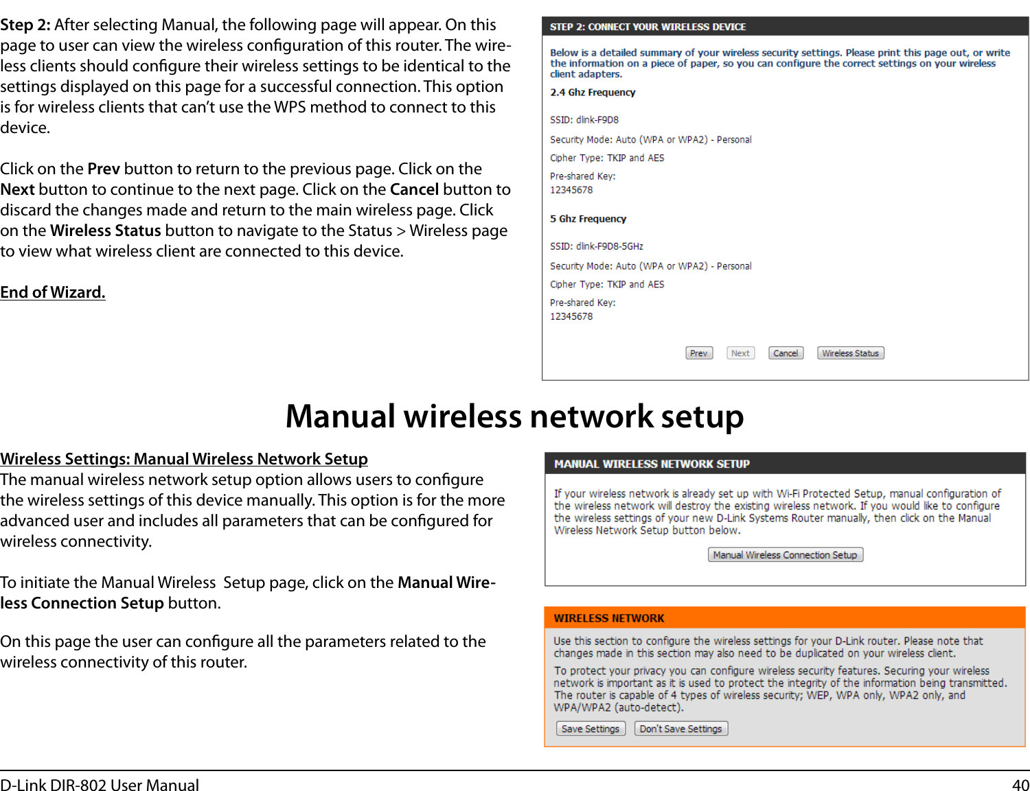 40D-Link DIR-802 User ManualStep 2: After selecting Manual, the following page will appear. On this page to user can view the wireless conguration of this router. The wire-less clients should congure their wireless settings to be identical to the settings displayed on this page for a successful connection. This option is for wireless clients that can’t use the WPS method to connect to this device.Click on the Prev button to return to the previous page. Click on the Next button to continue to the next page. Click on the Cancel button to discard the changes made and return to the main wireless page. Click on the Wireless Status button to navigate to the Status &gt; Wireless page to view what wireless client are connected to this device.End of Wizard.Wireless Settings: Manual Wireless Network SetupThe manual wireless network setup option allows users to congure the wireless settings of this device manually. This option is for the more advanced user and includes all parameters that can be congured for wireless connectivity.To initiate the Manual Wireless  Setup page, click on the Manual Wire-less Connection Setup button.On this page the user can congure all the parameters related to the wireless connectivity of this router.Manual wireless network setup