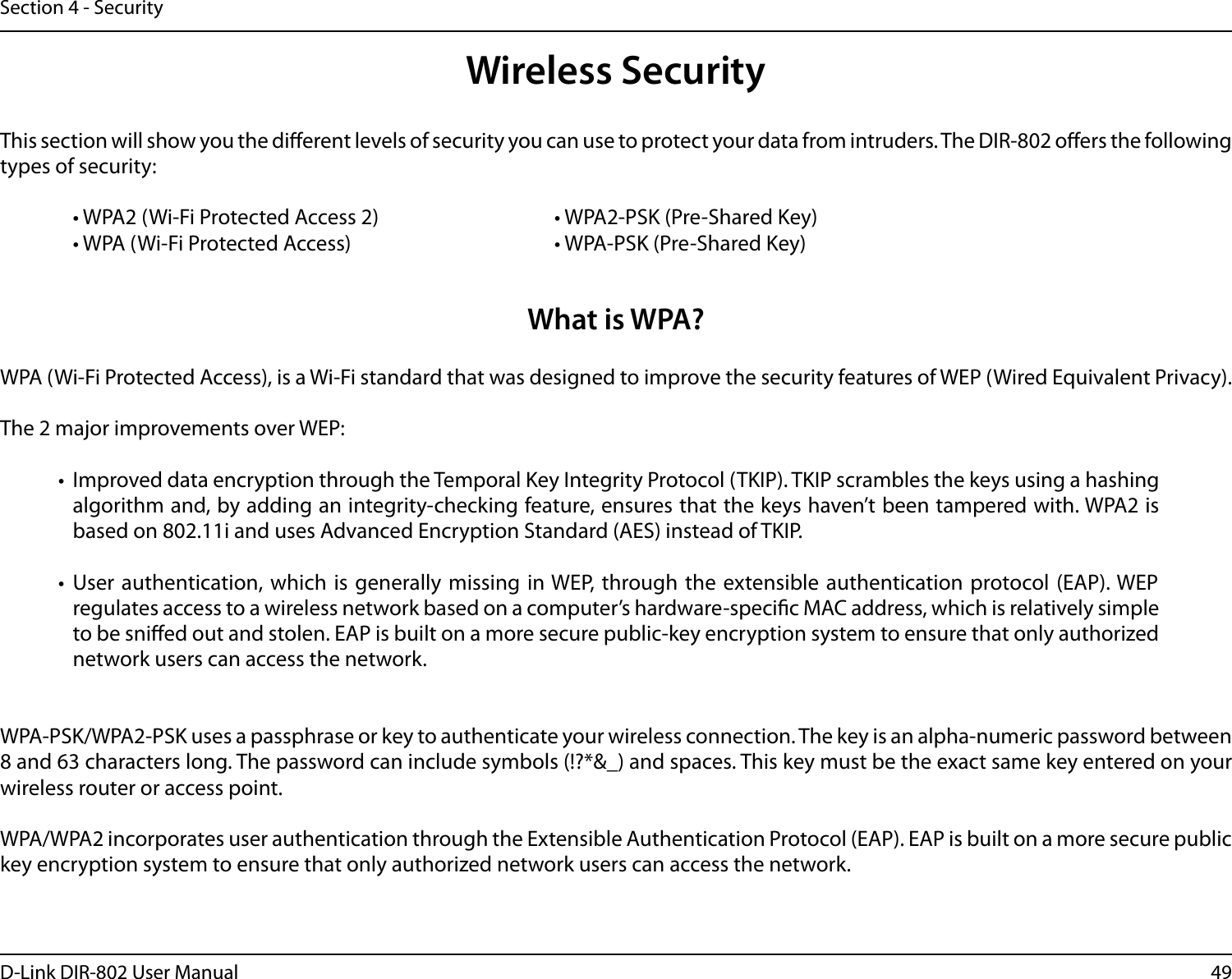 49D-Link DIR-802 User ManualSection 4 - SecurityWireless SecurityThis section will show you the dierent levels of security you can use to protect your data from intruders. The DIR-802 oers the following types of security:  • WPA2 (Wi-Fi Protected Access 2)       • WPA2-PSK (Pre-Shared Key)  • WPA (Wi-Fi Protected Access)        • WPA-PSK (Pre-Shared Key)What is WPA?WPA (Wi-Fi Protected Access), is a Wi-Fi standard that was designed to improve the security features of WEP (Wired Equivalent Privacy).  The 2 major improvements over WEP: •  Improved data encryption through the Temporal Key Integrity Protocol (TKIP). TKIP scrambles the keys using a hashing algorithm and, by adding an integrity-checking feature, ensures that the keys haven’t been tampered with. WPA2 is based on 802.11i and uses Advanced Encryption Standard (AES) instead of TKIP.•  User authentication, which is generally missing in WEP, through the extensible authentication protocol (EAP). WEP regulates access to a wireless network based on a computer’s hardware-specic MAC address, which is relatively simple to be snied out and stolen. EAP is built on a more secure public-key encryption system to ensure that only authorized network users can access the network.WPA-PSK/WPA2-PSK uses a passphrase or key to authenticate your wireless connection. The key is an alpha-numeric password between 8 and 63 characters long. The password can include symbols (!?*&amp;_) and spaces. This key must be the exact same key entered on your wireless router or access point.WPA/WPA2 incorporates user authentication through the Extensible Authentication Protocol (EAP). EAP is built on a more secure public key encryption system to ensure that only authorized network users can access the network.