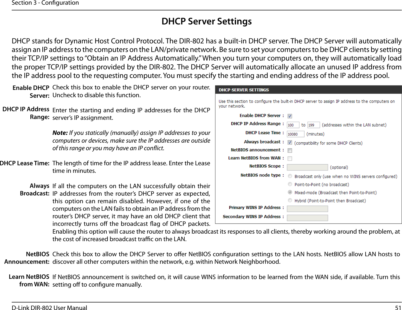 51D-Link DIR-802 User ManualSection 3 - CongurationDHCP Server SettingsDHCP stands for Dynamic Host Control Protocol. The DIR-802 has a built-in DHCP server. The DHCP Server will automatically assign an IP address to the computers on the LAN/private network. Be sure to set your computers to be DHCP clients by setting their TCP/IP settings to “Obtain an IP Address Automatically.” When you turn your computers on, they will automatically load the proper TCP/IP settings provided by the DIR-802. The DHCP Server will automatically allocate an unused IP address from the IP address pool to the requesting computer. You must specify the starting and ending address of the IP address pool.Check this box to enable the DHCP server on your router. Uncheck to disable this function.Enter the starting  and ending IP  addresses for the  DHCP server’s IP assignment.Note: If you statically (manually) assign IP addresses to your computers or devices, make sure the IP addresses are outside of this range or you may have an IP conict. The length of time for the IP address lease. Enter the Lease time in minutes.If all the  computers on the LAN  successfully obtain  their IP addresses from the router’s  DHCP server as expected, this option  can remain disabled. However, if  one  of the computers on the LAN fails to obtain an IP address from the router’s DHCP server, it may have an old DHCP client that incorrectly turns  o the broadcast ag of  DHCP packets. Enabling this option will cause the router to always broadcast its responses to all clients, thereby working around the problem, at the cost of increased broadcast trac on the LAN.Check this box to allow the DHCP Server to oer NetBIOS conguration settings to the LAN hosts. NetBIOS allow LAN hosts to discover all other computers within the network, e.g. within Network Neighborhood.If NetBIOS announcement is switched on, it will cause WINS information to be learned from the WAN side, if available. Turn this setting o to congure manually.Enable DHCP Server:DHCP IP Address Range:DHCP Lease Time:Always Broadcast:NetBIOS Announcement:Learn NetBIOS from WAN: