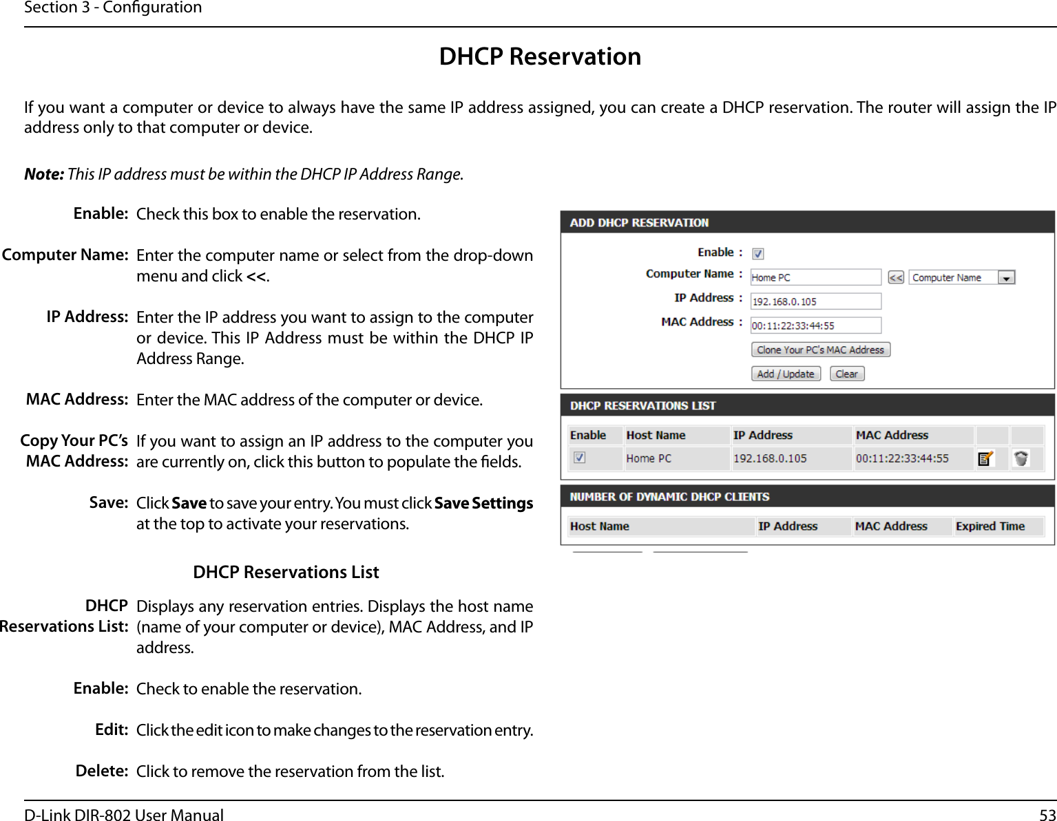 53D-Link DIR-802 User ManualSection 3 - CongurationDHCP ReservationIf you want a computer or device to always have the same IP address assigned, you can create a DHCP reservation. The router will assign the IP address only to that computer or device. Note: This IP address must be within the DHCP IP Address Range.Check this box to enable the reservation.Enter the computer name or select from the drop-down menu and click &lt;&lt;.Enter the IP address you want to assign to the computer or device. This IP Address must  be within the DHCP IP Address Range.Enter the MAC address of the computer or device.If you want to assign an IP address to the computer you are currently on, click this button to populate the elds. Click Save to save your entry. You must click Save Settings at the top to activate your reservations. Displays any reservation entries. Displays the host name (name of your computer or device), MAC Address, and IP address.Check to enable the reservation.Click the edit icon to make changes to the reservation entry.Click to remove the reservation from the list.Enable:Computer Name:IP Address:MAC Address:Copy Your PC’s MAC Address:Save:DHCP Reservations List:Enable:Edit:Delete:DHCP Reservations List