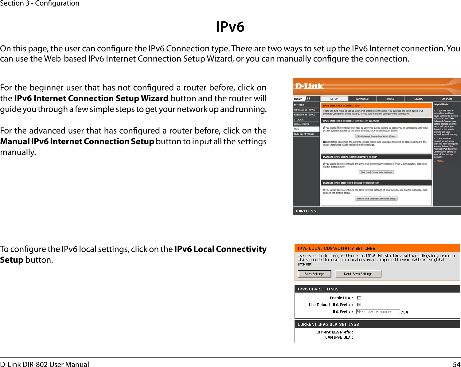 54D-Link DIR-802 User ManualSection 3 - CongurationIPv6On this page, the user can congure the IPv6 Connection type. There are two ways to set up the IPv6 Internet connection. You can use the Web-based IPv6 Internet Connection Setup Wizard, or you can manually congure the connection.For the beginner user that has not congured a router before, click on the IPv6 Internet Connection Setup Wizard button and the router will guide you through a few simple steps to get your network up and running.For the advanced user that has congured a router before, click on the Manual IPv6 Internet Connection Setup button to input all the settings manually.To congure the IPv6 local settings, click on the IPv6 Local Connectivity Setup button.DIR-802