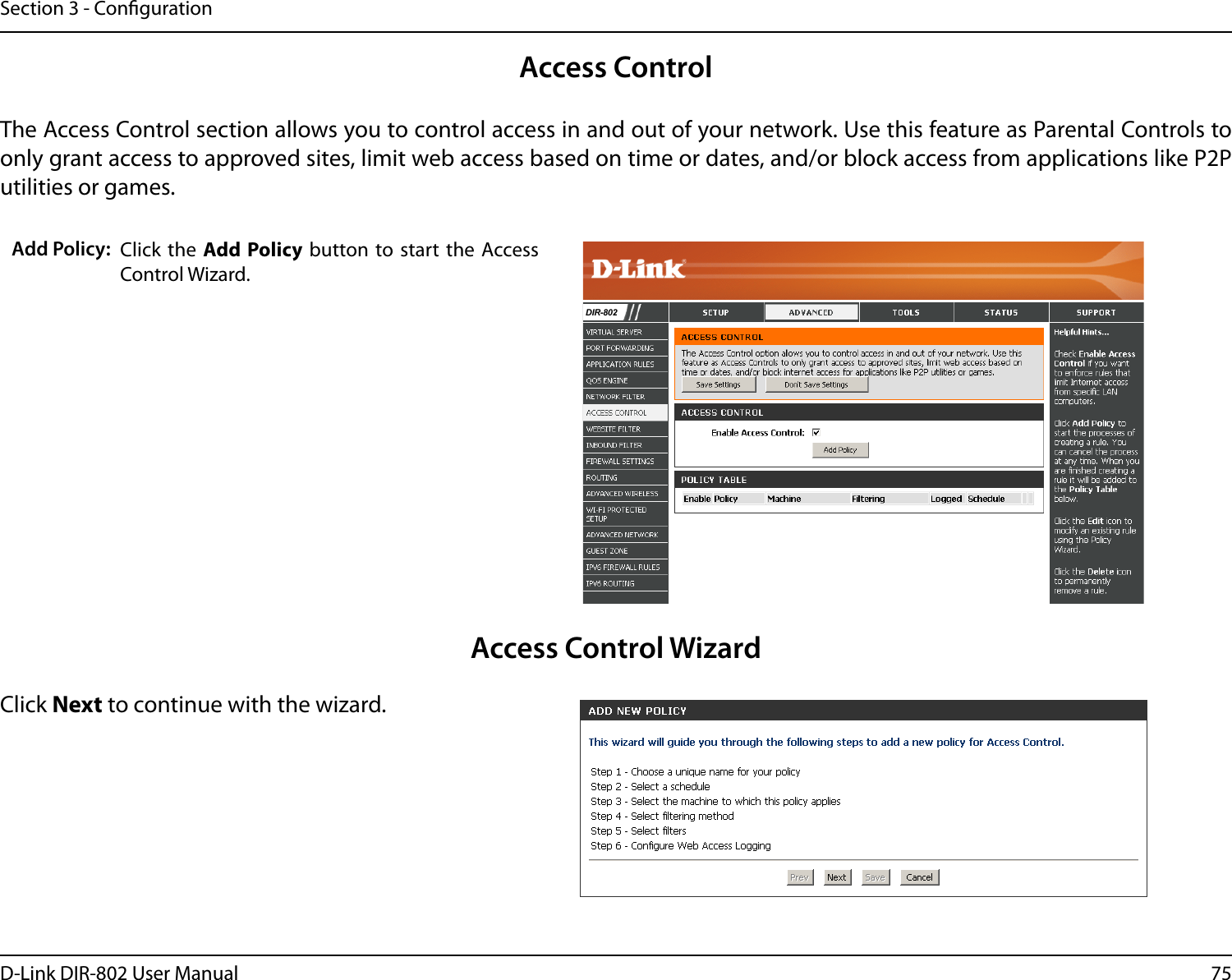 75D-Link DIR-802 User ManualSection 3 - CongurationAccess ControlClick the  Add Policy button to start the  Access Control Wizard. Add Policy:The Access Control section allows you to control access in and out of your network. Use this feature as Parental Controls to only grant access to approved sites, limit web access based on time or dates, and/or block access from applications like P2P utilities or games.Click Next to continue with the wizard.Access Control WizardDIR-802