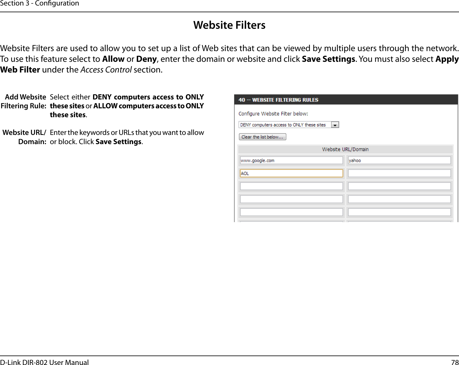 78D-Link DIR-802 User ManualSection 3 - CongurationAdd Website Filtering Rule:Website URL/Domain:Website FiltersSelect either DENY computers access to ONLY these sites or ALLOW computers access to ONLY these sites.Enter the keywords or URLs that you want to allow or block. Click Save Settings.Website Filters are used to allow you to set up a list of Web sites that can be viewed by multiple users through the network. To use this feature select to Allow or Deny, enter the domain or website and click Save Settings. You must also select Apply Web Filter under the Access Control section.
