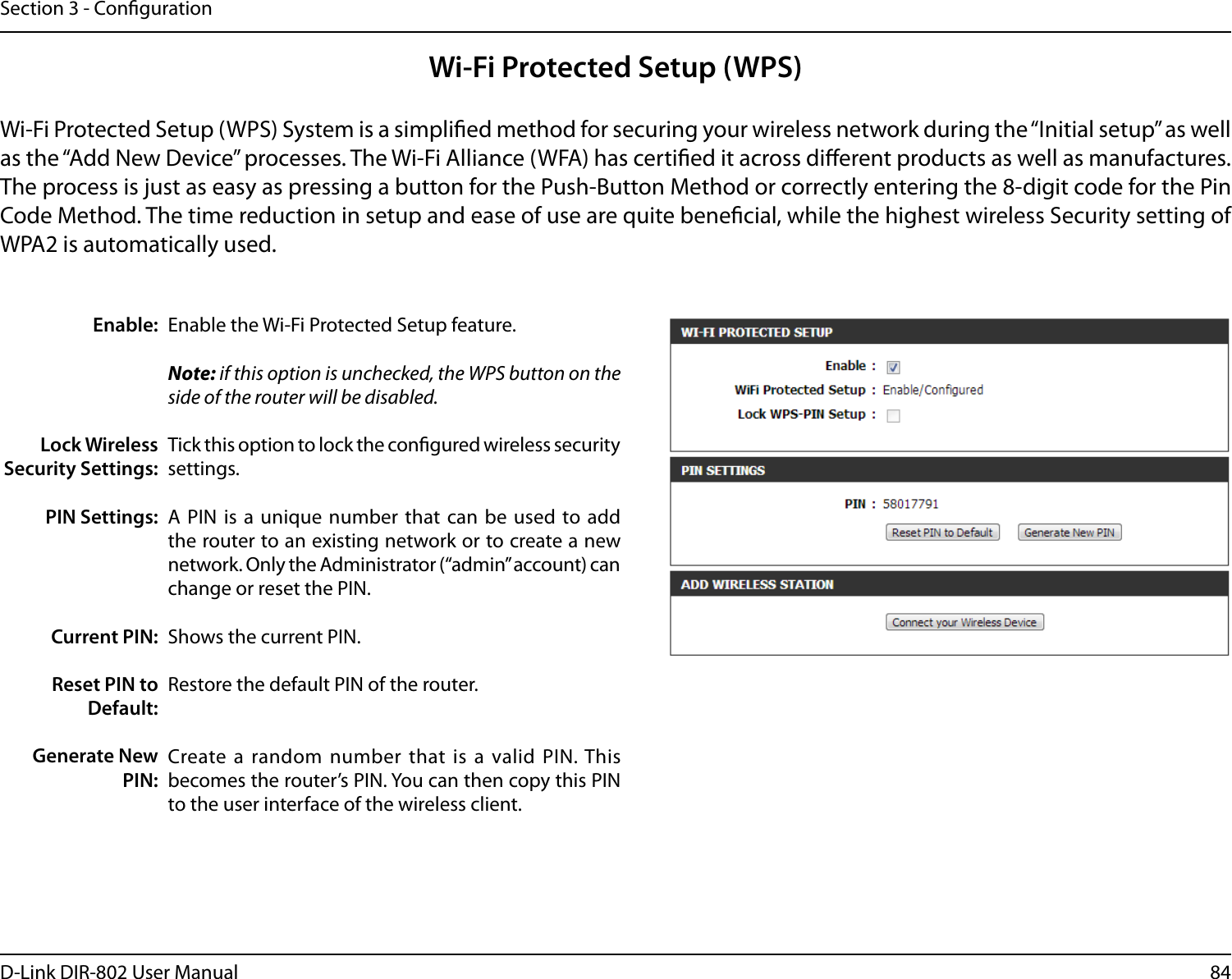 84D-Link DIR-802 User ManualSection 3 - CongurationWi-Fi Protected Setup (WPS)Enable the Wi-Fi Protected Setup feature. Note: if this option is unchecked, the WPS button on the side of the router will be disabled.Tick this option to lock the congured wireless security settings.A PIN  is a  unique  number that  can be used  to add the router to an existing network or to create a new network. Only the Administrator (“admin” account) can change or reset the PIN. Shows the current PIN. Restore the default PIN of the router. Create a random number that  is a  valid PIN. This becomes the router’s PIN. You can then copy this PIN to the user interface of the wireless client.Enable:Lock Wireless Security Settings:PIN Settings:Current PIN:Reset PIN to Default:Generate New PIN:Wi-Fi Protected Setup (WPS) System is a simplied method for securing your wireless network during the “Initial setup” as well as the “Add New Device” processes. The Wi-Fi Alliance (WFA) has certied it across dierent products as well as manufactures. The process is just as easy as pressing a button for the Push-Button Method or correctly entering the 8-digit code for the Pin Code Method. The time reduction in setup and ease of use are quite benecial, while the highest wireless Security setting of WPA2 is automatically used.
