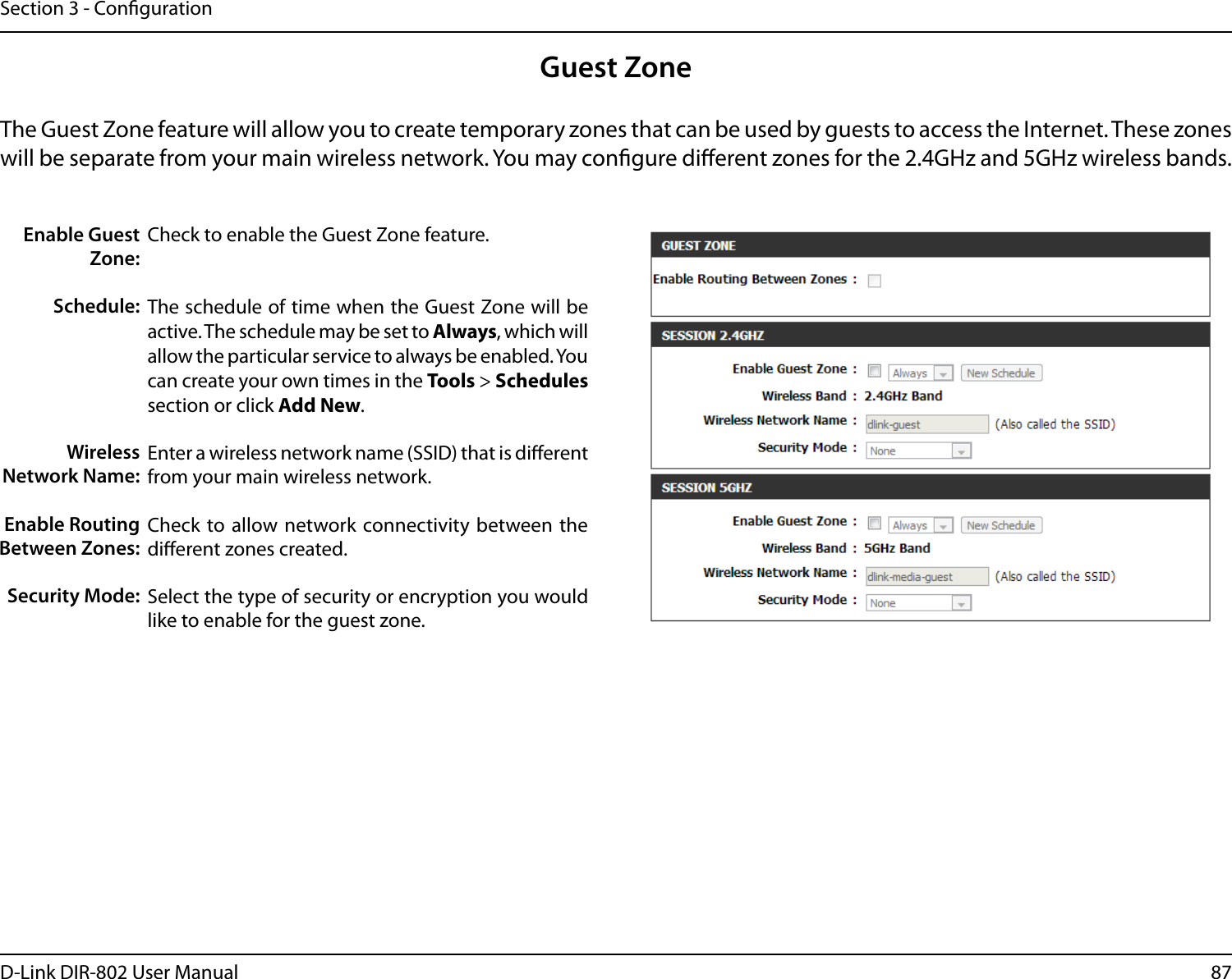 87D-Link DIR-802 User ManualSection 3 - CongurationGuest ZoneCheck to enable the Guest Zone feature. The schedule of time when the Guest Zone will be active. The schedule may be set to Always, which will allow the particular service to always be enabled. You can create your own times in the Tools &gt; Schedules section or click Add New.Enter a wireless network name (SSID) that is dierent from your main wireless network.Check to allow network connectivity  between the dierent zones created. Select the type of security or encryption you would like to enable for the guest zone.  Enable Guest Zone:Schedule:Wireless Network Name:Enable Routing Between Zones:Security Mode:The Guest Zone feature will allow you to create temporary zones that can be used by guests to access the Internet. These zones will be separate from your main wireless network. You may congure dierent zones for the 2.4GHz and 5GHz wireless bands.