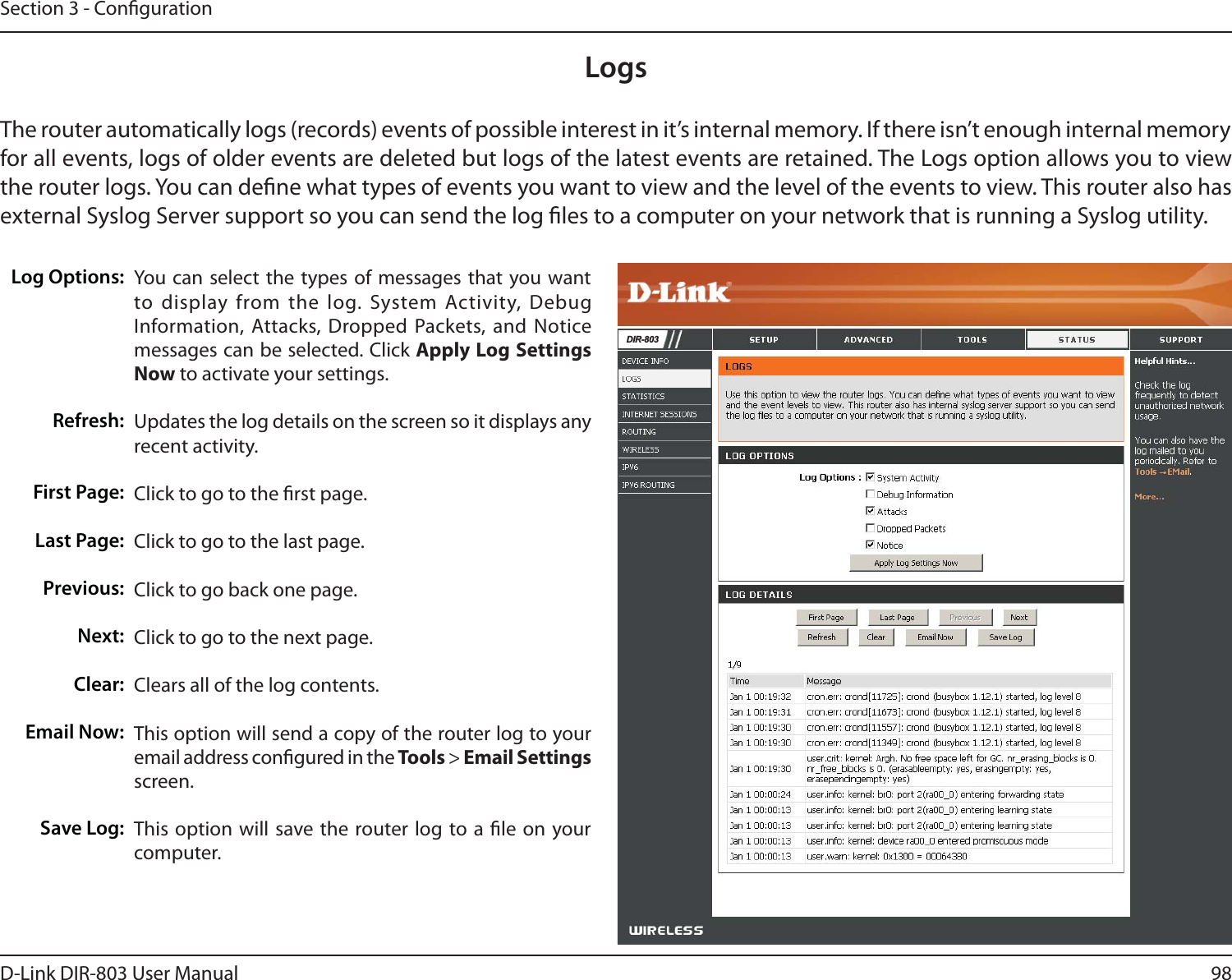 98D-Link DIR-803 User ManualSection 3 - CongurationLogsLog Options:Refresh:First Page:Last Page:Previous:Next:Clear:Email Now:Save Log:You can select the types of messages that you want to display from the log. System Activity, Debug Information, Attacks, Dropped Packets, and Notice messages can be selected. Click Apply Log Settings Now to activate your settings.Updates the log details on the screen so it displays any recent activity.Click to go to the rst page.Click to go to the last page.Click to go back one page.Click to go to the next page.Clears all of the log contents.This option will send a copy of the router log to your email address congured in the Tools &gt; Email Settings screen.This option will save the router log to a le on your computer.The router automatically logs (records) events of possible interest in it’s internal memory. If there isn’t enough internal memory for all events, logs of older events are deleted but logs of the latest events are retained. The Logs option allows you to view the router logs. You can dene what types of events you want to view and the level of the events to view. This router also has external Syslog Server support so you can send the log les to a computer on your network that is running a Syslog utility.&apos;,5