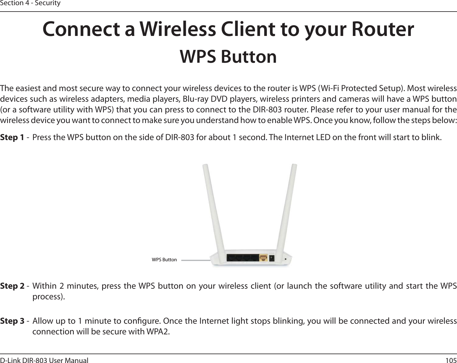105D-Link DIR-803 User ManualSection 4 - SecurityConnect a Wireless Client to your RouterWPS ButtonStep 2 - Within 2 minutes, press the WPS button on your wireless client (or launch the software utility and start the WPS process).The easiest and most secure way to connect your wireless devices to the router is WPS (Wi-Fi Protected Setup). Most wireless devices such as wireless adapters, media players, Blu-ray DVD players, wireless printers and cameras will have a WPS button (or a software utility with WPS) that you can press to connect to the DIR-803 router. Please refer to your user manual for the wireless device you want to connect to make sure you understand how to enable WPS. Once you know, follow the steps below:Step 1 -  Press the WPS button on the side of DIR-803 for about 1 second. The Internet LED on the front will start to blink.Step 3 - Allow up to 1 minute to congure. Once the Internet light stops blinking, you will be connected and your wireless connection will be secure with WPA2.WPS Button