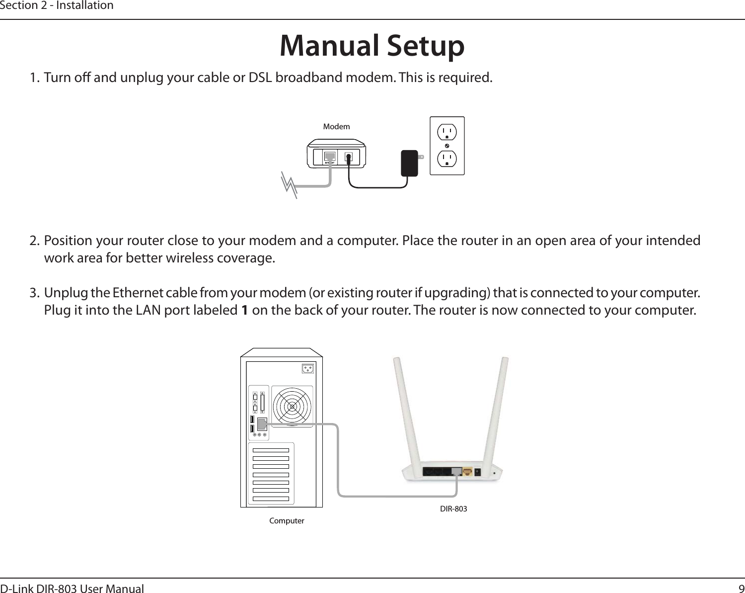9D-Link DIR-803 User ManualSection 2 - Installation1. Turn o and unplug your cable or DSL broadband modem. This is required.Manual Setup2. Position your router close to your modem and a computer. Place the router in an open area of your intended work area for better wireless coverage.3.  Unplug the Ethernet cable from your modem (or existing router if upgrading) that is connected to your computer. Plug it into the LAN port labeled 1 on the back of your router. The router is now connected to your computer.ModemDIR-803Computer