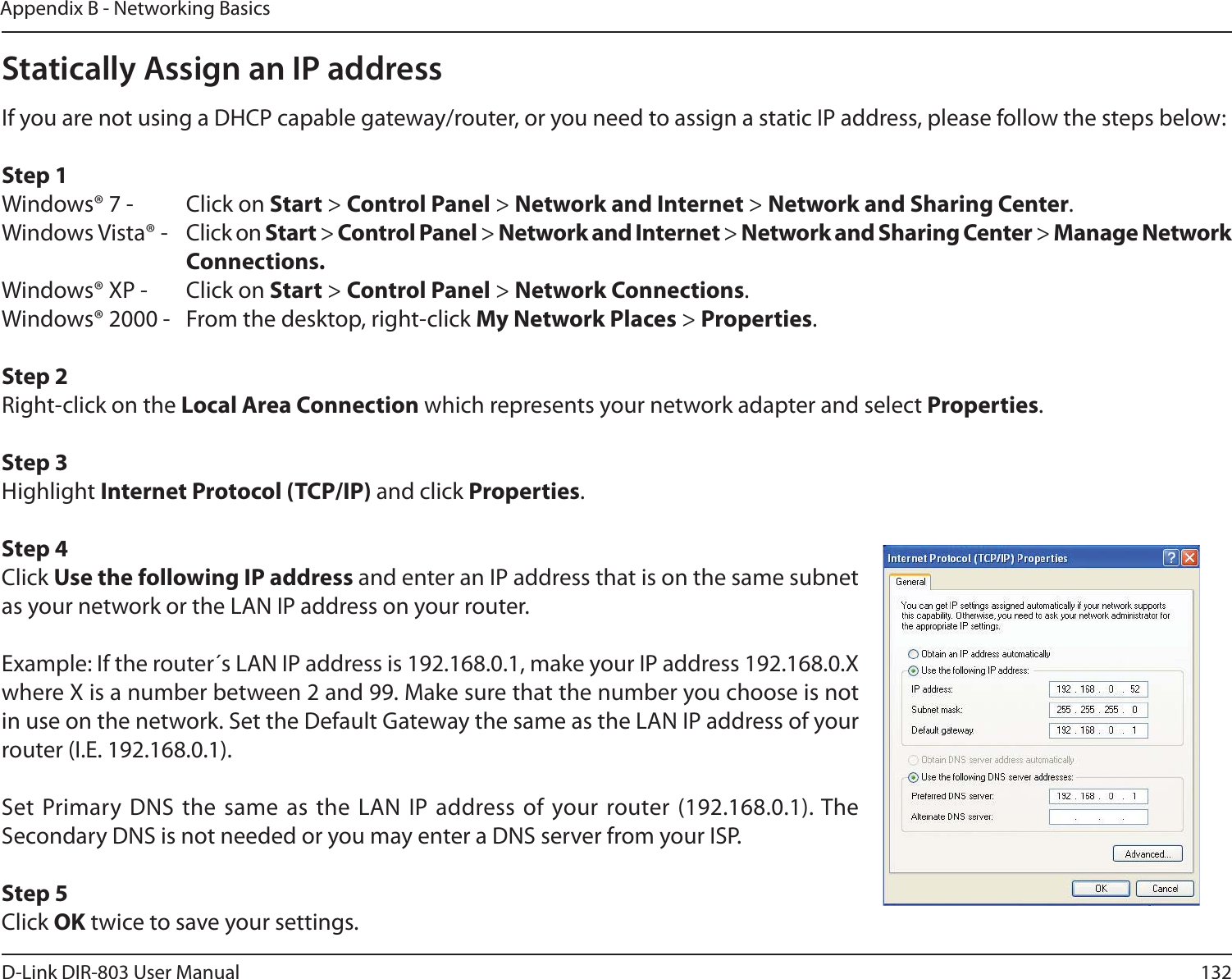 132D-Link DIR-803 User ManualAppendix B - Networking BasicsStatically Assign an IP addressIf you are not using a DHCP capable gateway/router, or you need to assign a static IP address, please follow the steps below:Step 1Windows® 7 -  Click on Start &gt; Control Panel &gt; Network and Internet &gt; Network and Sharing Center.Windows Vista® -  Click on Start &gt; Control Panel &gt; Network and Internet &gt; Network and Sharing Center &gt; Manage Network     Connections.Windows® XP -  Click on Start &gt; Control Panel &gt; Network Connections.Windows® 2000 -  From the desktop, right-click My Network Places &gt; Properties.Step 2Right-click on the Local Area Connection which represents your network adapter and select Properties.Step 3Highlight Internet Protocol (TCP/IP) and click Properties.Step 4Click Use the following IP address and enter an IP address that is on the same subnet as your network or the LAN IP address on your router. Example: If the router´s LAN IP address is 192.168.0.1, make your IP address 192.168.0.X where X is a number between 2 and 99. Make sure that the number you choose is not in use on the network. Set the Default Gateway the same as the LAN IP address of your router (I.E. 192.168.0.1). Set Primary DNS the same as the LAN IP address of your router (192.168.0.1). The Secondary DNS is not needed or you may enter a DNS server from your ISP.Step 5Click OK twice to save your settings.