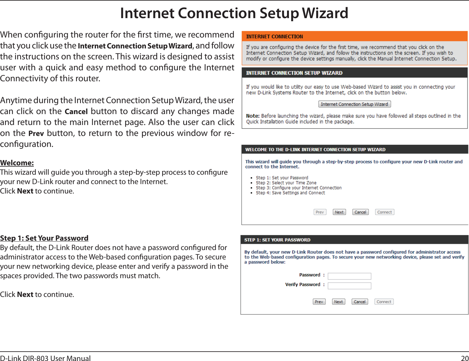 20D-Link DIR-803 User ManualInternet Connection Setup WizardWhen conguring the router for the rst time, we recommend that you click use the Internet Connection Setup Wizard, and follow the instructions on the screen. This wizard is designed to assist user with a quick and easy method to congure the Internet Connectivity of this router.Anytime during the Internet Connection Setup Wizard, the user can click on the Cancel button to discard any changes made and return to the main Internet page. Also the user can click on the Prev button, to return to the previous window for re-conguration.Welcome:This wizard will guide you through a step-by-step process to congure your new D-Link router and connect to the Internet. Click Next to continue.Step 1: Set Your PasswordBy default, the D-Link Router does not have a password congured for administrator access to the Web-based conguration pages. To secure your new networking device, please enter and verify a password in the spaces provided. The two passwords must match.Click Next to continue.