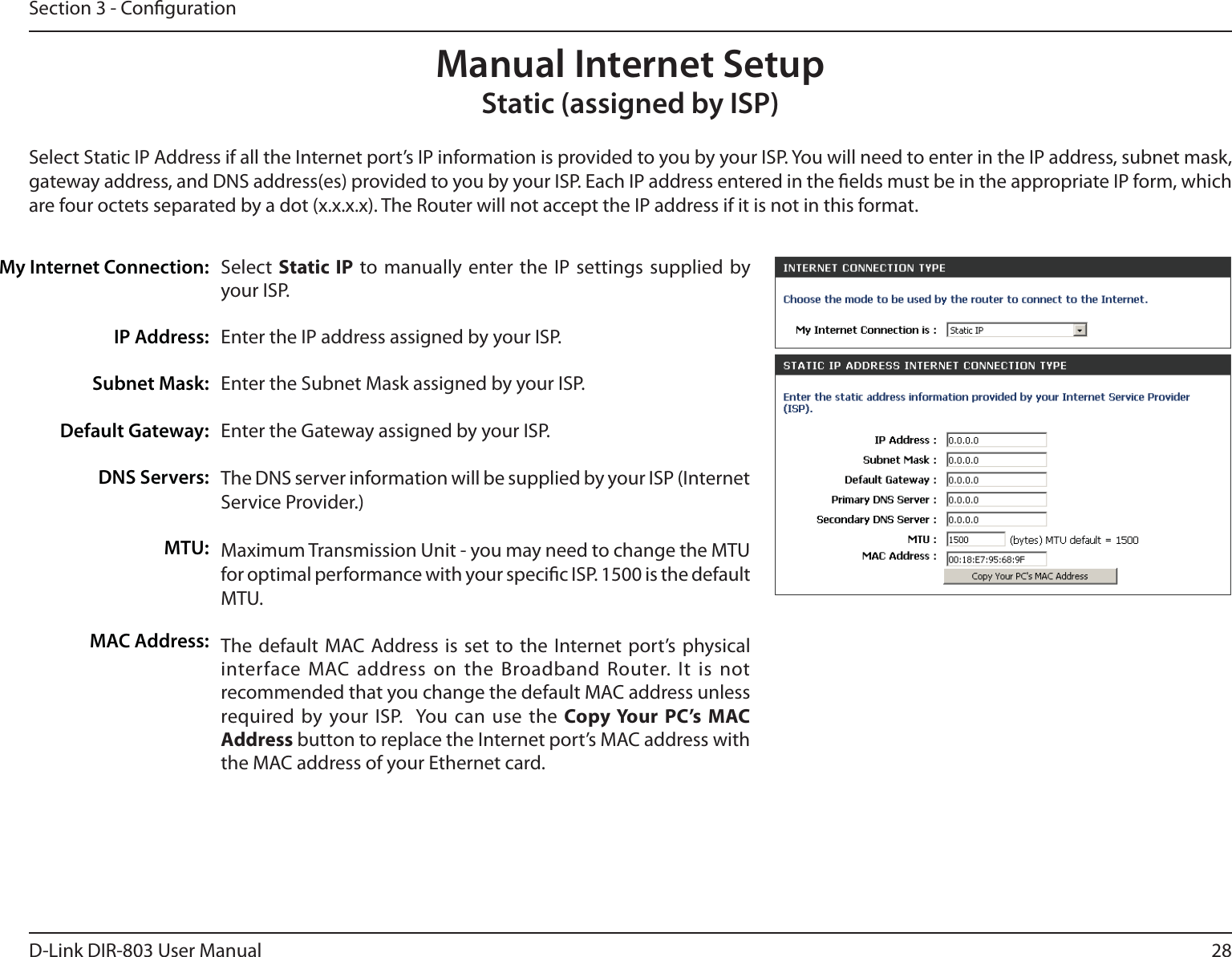 28D-Link DIR-803 User ManualSection 3 - CongurationSelect  Static IP to manually enter the IP settings supplied by your ISP.Enter the IP address assigned by your ISP.Enter the Subnet Mask assigned by your ISP.Enter the Gateway assigned by your ISP.The DNS server information will be supplied by your ISP (Internet Service Provider.)Maximum Transmission Unit - you may need to change the MTU for optimal performance with your specic ISP. 1500 is the default MTU.The default MAC Address is set to the Internet port’s physical interface MAC address on the Broadband Router. It is not recommended that you change the default MAC address unless required by your ISP.  You can use the Copy Your PC’s MAC Address button to replace the Internet port’s MAC address with the MAC address of your Ethernet card.My Internet Connection:IP Address:Subnet Mask:Default Gateway:DNS Servers:MTU:MAC Address:Manual Internet SetupStatic (assigned by ISP)Select Static IP Address if all the Internet port’s IP information is provided to you by your ISP. You will need to enter in the IP address, subnet mask, gateway address, and DNS address(es) provided to you by your ISP. Each IP address entered in the elds must be in the appropriate IP form, which are four octets separated by a dot (x.x.x.x). The Router will not accept the IP address if it is not in this format.