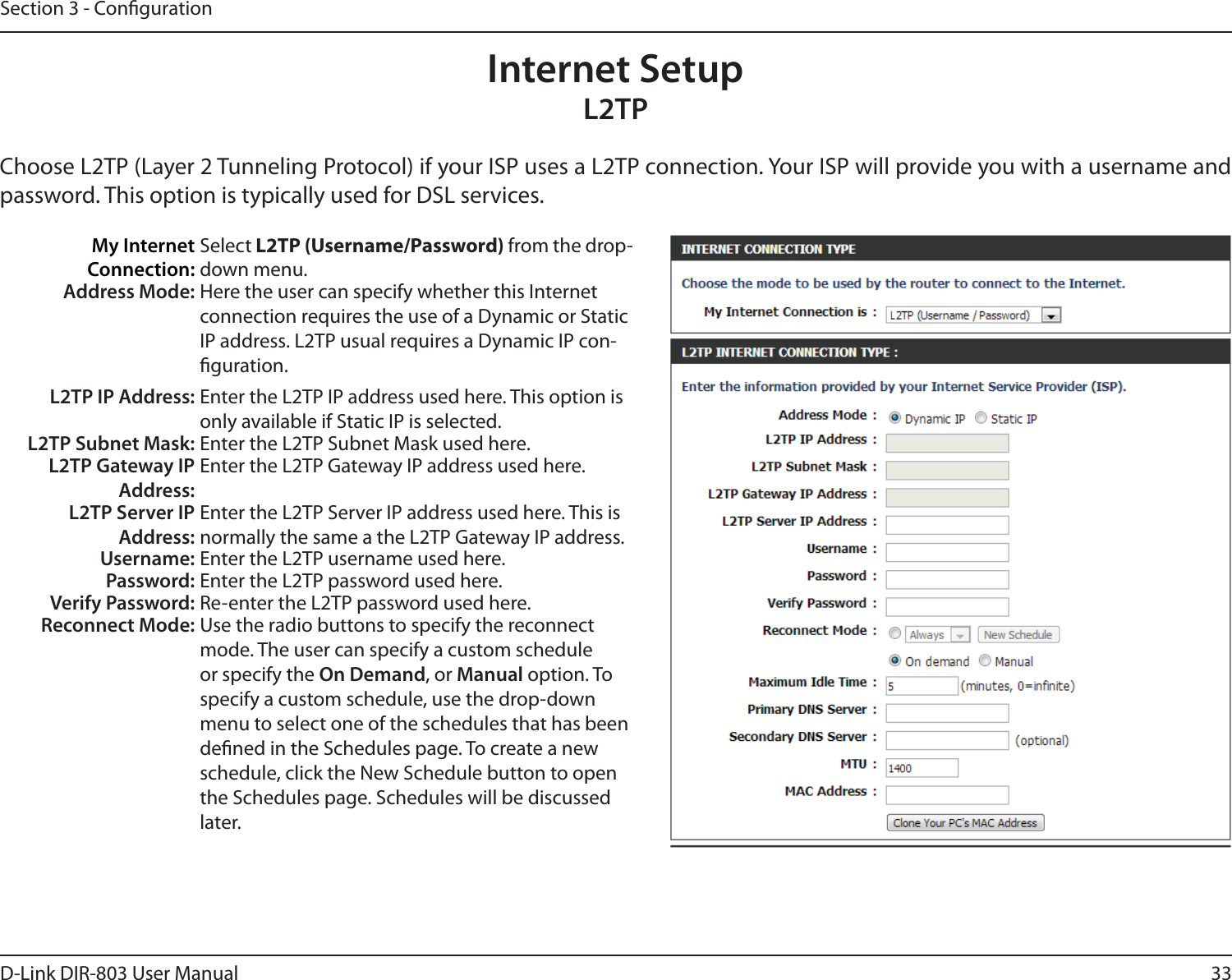 33D-Link DIR-803 User ManualSection 3 - CongurationInternet SetupL2TPChoose L2TP (Layer 2 Tunneling Protocol) if your ISP uses a L2TP connection. Your ISP will provide you with a username and password. This option is typically used for DSL services. My Internet Connection:Select L2TP (Username/Password) from the drop-down menu.Address Mode: Here the user can specify whether this Internet connection requires the use of a Dynamic or Static IP address. L2TP usual requires a Dynamic IP con-guration.L2TP IP Address: Enter the L2TP IP address used here. This option is only available if Static IP is selected.L2TP Subnet Mask: Enter the L2TP Subnet Mask used here.L2TP Gateway IP Address:Enter the L2TP Gateway IP address used here.L2TP Server IP Address:Enter the L2TP Server IP address used here. This is normally the same a the L2TP Gateway IP address.Username: Enter the L2TP username used here.Password: Enter the L2TP password used here.Verify Password: Re-enter the L2TP password used here.Reconnect Mode: Use the radio buttons to specify the reconnect mode. The user can specify a custom schedule or specify the On Demand, or Manual option. To specify a custom schedule, use the drop-down menu to select one of the schedules that has been dened in the Schedules page. To create a new schedule, click the New Schedule button to open the Schedules page. Schedules will be discussed later.
