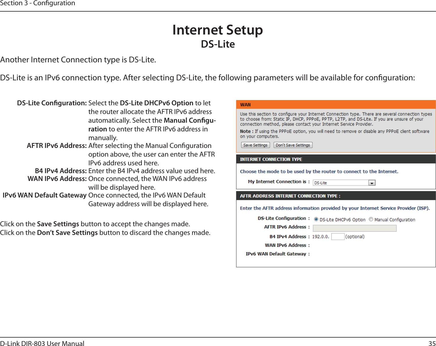 35D-Link DIR-803 User ManualSection 3 - CongurationInternet SetupDS-LiteAnother Internet Connection type is DS-Lite.DS-Lite is an IPv6 connection type. After selecting DS-Lite, the following parameters will be available for conguration:DS-Lite Conguration: Select the DS-Lite DHCPv6 Option to let the router allocate the AFTR IPv6 address automatically. Select the Manual Congu-ration to enter the AFTR IPv6 address in manually.AFTR IPv6 Address: After selecting the Manual Conguration option above, the user can enter the AFTR IPv6 address used here.B4 IPv4 Address: Enter the B4 IPv4 address value used here.WAN IPv6 Address: Once connected, the WAN IPv6 address will be displayed here.IPv6 WAN Default Gateway Once connected, the IPv6 WAN Default Gateway address will be displayed here.Click on the Save Settings button to accept the changes made.Click on the Don’t Save Settings button to discard the changes made.