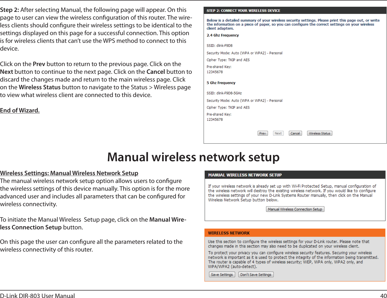 40D-Link DIR-803 User ManualStep 2: After selecting Manual, the following page will appear. On this page to user can view the wireless conguration of this router. The wire-less clients should congure their wireless settings to be identical to the settings displayed on this page for a successful connection. This option is for wireless clients that can’t use the WPS method to connect to this device.Click on the Prev button to return to the previous page. Click on the Next button to continue to the next page. Click on the Cancel button to discard the changes made and return to the main wireless page. Click on the Wireless Status button to navigate to the Status &gt; Wireless page to view what wireless client are connected to this device.End of Wizard.Wireless Settings: Manual Wireless Network SetupThe manual wireless network setup option allows users to congure the wireless settings of this device manually. This option is for the more advanced user and includes all parameters that can be congured for wireless connectivity.To initiate the Manual Wireless  Setup page, click on the Manual Wire-less Connection Setup button.On this page the user can congure all the parameters related to the wireless connectivity of this router.Manual wireless network setup