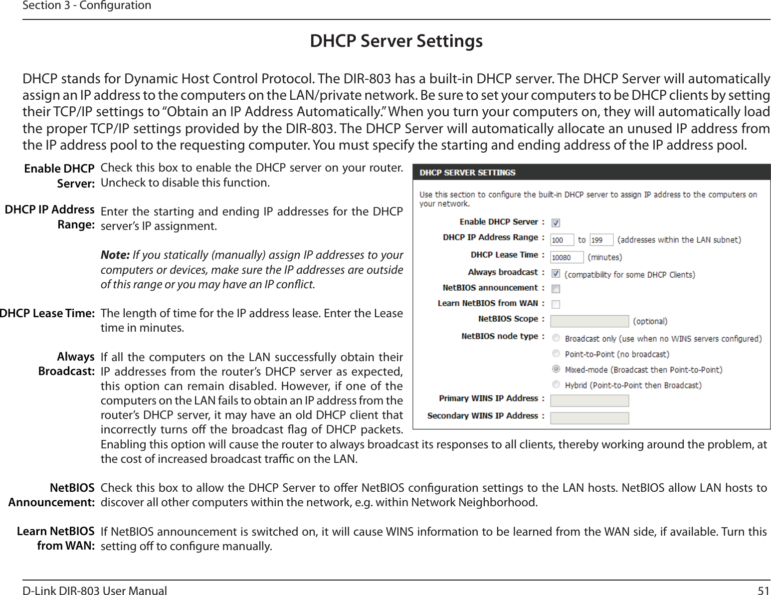 51D-Link DIR-803 User ManualSection 3 - CongurationDHCP Server SettingsDHCP stands for Dynamic Host Control Protocol. The DIR-803 has a built-in DHCP server. The DHCP Server will automatically assign an IP address to the computers on the LAN/private network. Be sure to set your computers to be DHCP clients by setting their TCP/IP settings to “Obtain an IP Address Automatically.” When you turn your computers on, they will automatically load the proper TCP/IP settings provided by the DIR-803. The DHCP Server will automatically allocate an unused IP address from the IP address pool to the requesting computer. You must specify the starting and ending address of the IP address pool.Check this box to enable the DHCP server on your router. Uncheck to disable this function.Enter the starting and ending IP addresses for the DHCP server’s IP assignment.Note: If you statically (manually) assign IP addresses to your computers or devices, make sure the IP addresses are outside of this range or you may have an IP conict. The length of time for the IP address lease. Enter the Lease time in minutes.If all the computers on the LAN successfully obtain their IP addresses from the router’s DHCP server as expected, this option can remain disabled. However, if one of the computers on the LAN fails to obtain an IP address from the router’s DHCP server, it may have an old DHCP client that incorrectly turns o the broadcast ag of DHCP packets. Enabling this option will cause the router to always broadcast its responses to all clients, thereby working around the problem, at the cost of increased broadcast trac on the LAN.Check this box to allow the DHCP Server to oer NetBIOS conguration settings to the LAN hosts. NetBIOS allow LAN hosts to discover all other computers within the network, e.g. within Network Neighborhood.If NetBIOS announcement is switched on, it will cause WINS information to be learned from the WAN side, if available. Turn this setting o to congure manually.Enable DHCP Server:DHCP IP Address Range:DHCP Lease Time:Always Broadcast:NetBIOS Announcement:Learn NetBIOS from WAN: