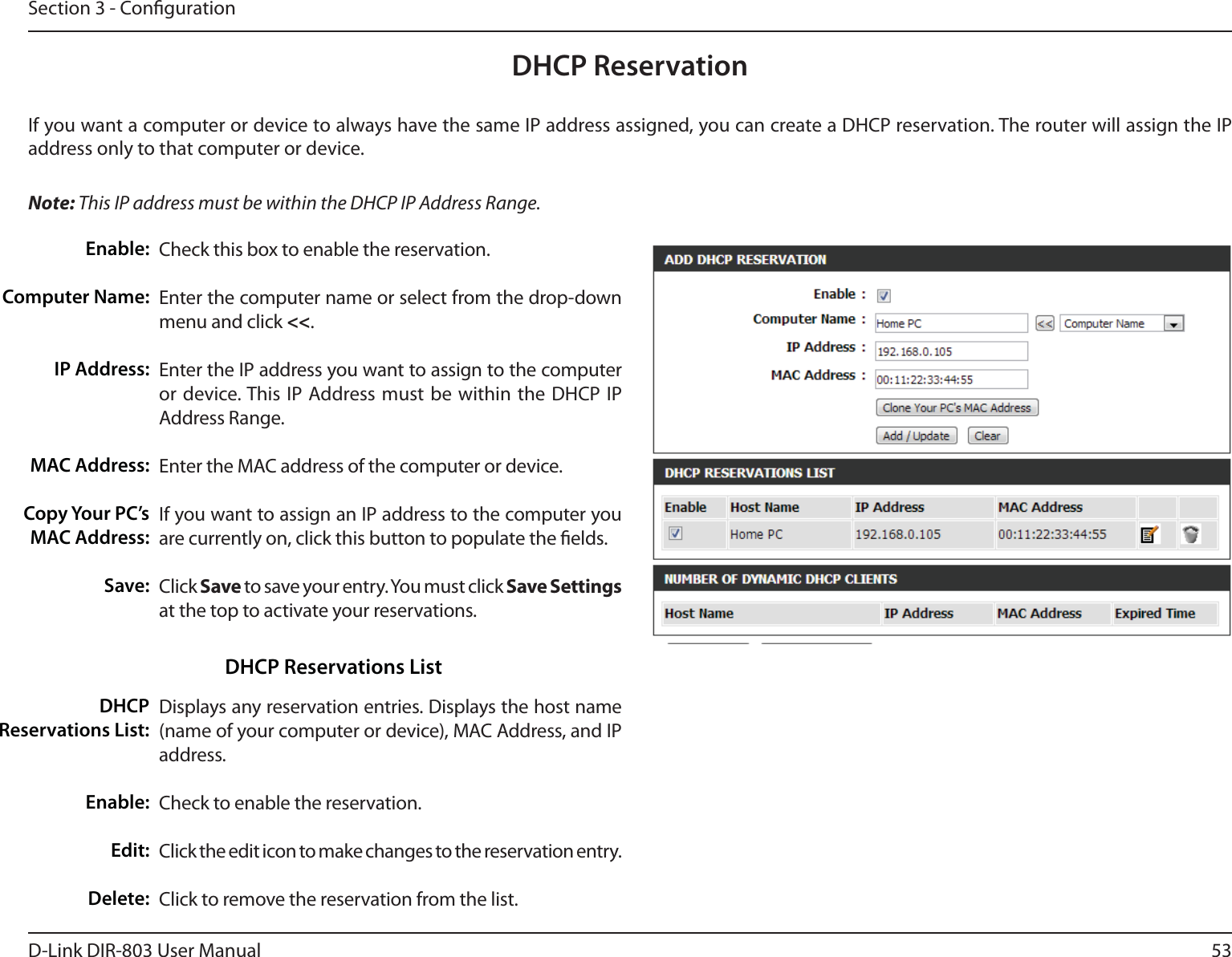 53D-Link DIR-803 User ManualSection 3 - CongurationDHCP ReservationIf you want a computer or device to always have the same IP address assigned, you can create a DHCP reservation. The router will assign the IP address only to that computer or device. Note: This IP address must be within the DHCP IP Address Range.Check this box to enable the reservation.Enter the computer name or select from the drop-down menu and click &lt;&lt;.Enter the IP address you want to assign to the computer or device. This IP Address must be within the DHCP IP Address Range.Enter the MAC address of the computer or device.If you want to assign an IP address to the computer you are currently on, click this button to populate the elds. Click Save to save your entry. You must click Save Settings at the top to activate your reservations. Displays any reservation entries. Displays the host name (name of your computer or device), MAC Address, and IP address.Check to enable the reservation.Click the edit icon to make changes to the reservation entry.Click to remove the reservation from the list.Enable:Computer Name:IP Address:MAC Address:Copy Your PC’s MAC Address:Save:DHCP Reservations List:Enable:Edit:Delete:DHCP Reservations List