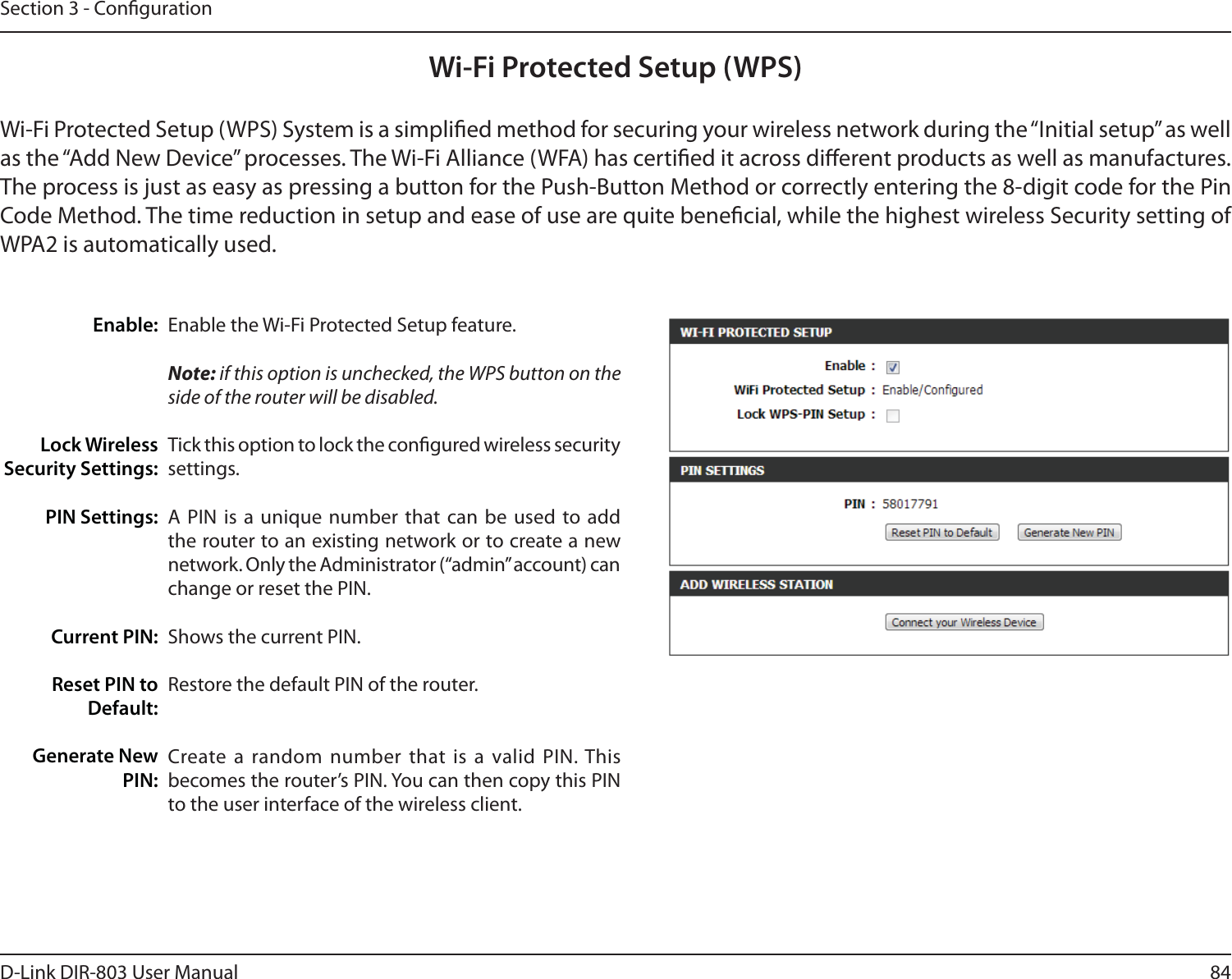 84D-Link DIR-803 User ManualSection 3 - CongurationWi-Fi Protected Setup (WPS)Enable the Wi-Fi Protected Setup feature. Note: if this option is unchecked, the WPS button on the side of the router will be disabled.Tick this option to lock the congured wireless security settings.A PIN is a unique number that can be used to add the router to an existing network or to create a new network. Only the Administrator (“admin” account) can change or reset the PIN. Shows the current PIN. Restore the default PIN of the router. Create a random number that is a valid PIN. This becomes the router’s PIN. You can then copy this PIN to the user interface of the wireless client.Enable:Lock Wireless Security Settings:PIN Settings:Current PIN:Reset PIN to Default:Generate New PIN:Wi-Fi Protected Setup (WPS) System is a simplied method for securing your wireless network during the “Initial setup” as well as the “Add New Device” processes. The Wi-Fi Alliance (WFA) has certied it across dierent products as well as manufactures. The process is just as easy as pressing a button for the Push-Button Method or correctly entering the 8-digit code for the Pin Code Method. The time reduction in setup and ease of use are quite benecial, while the highest wireless Security setting of WPA2 is automatically used.