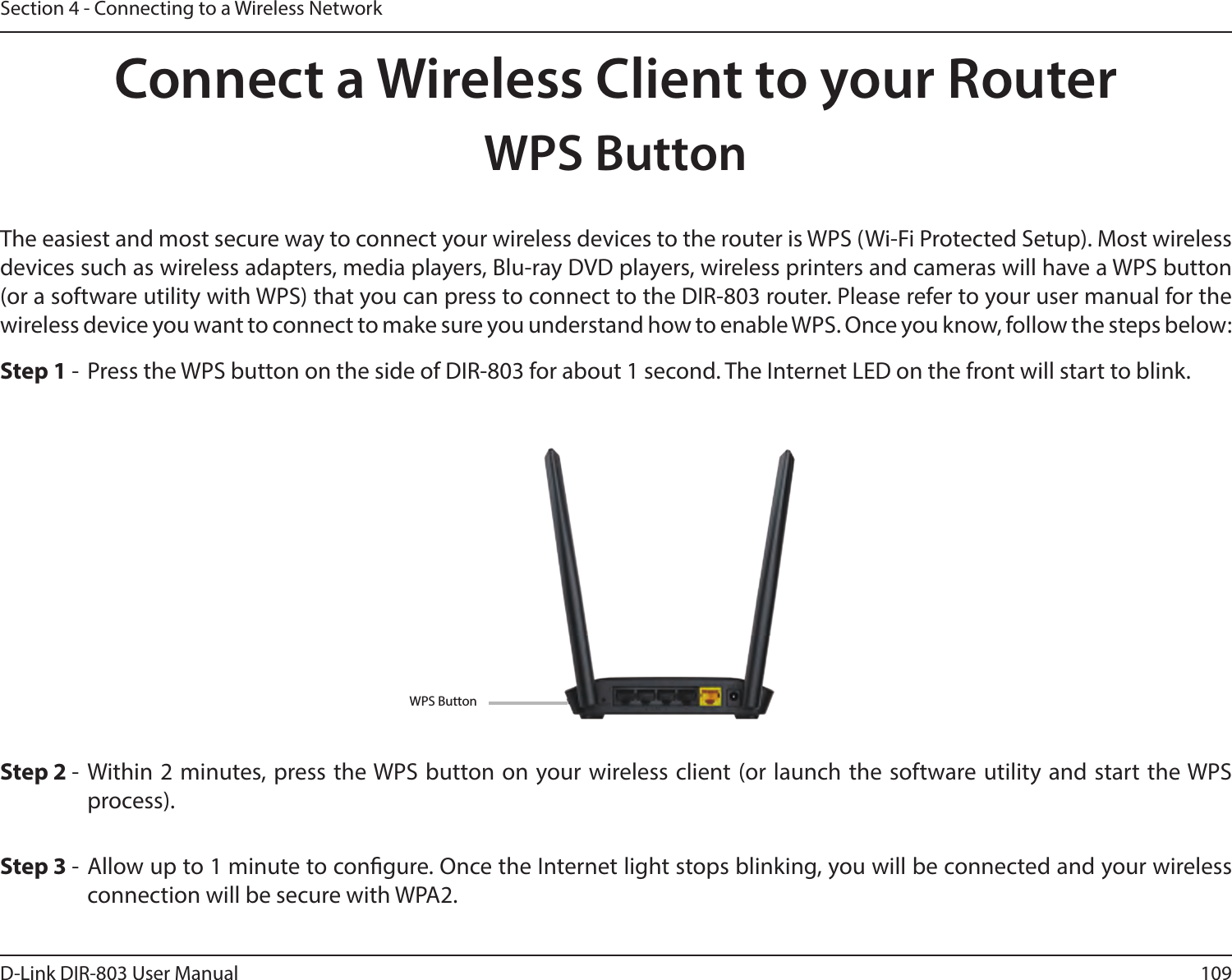 109D-Link DIR-803 User ManualSection 4 - Connecting to a Wireless NetworkConnect a Wireless Client to your RouterWPS ButtonStep 2 - Within 2 minutes, press the WPS button on your wireless client (or launch the software utility and start the WPS process).The easiest and most secure way to connect your wireless devices to the router is WPS (Wi-Fi Protected Setup). Most wireless devices such as wireless adapters, media players, Blu-ray DVD players, wireless printers and cameras will have a WPS button (or a software utility with WPS) that you can press to connect to the DIR-803 router. Please refer to your user manual for the wireless device you want to connect to make sure you understand how to enable WPS. Once you know, follow the steps below:Step 1 -  Press the WPS button on the side of DIR-803 for about 1 second. The Internet LED on the front will start to blink.Step 3 - Allow up to 1 minute to congure. Once the Internet light stops blinking, you will be connected and your wireless connection will be secure with WPA2.WPS Button