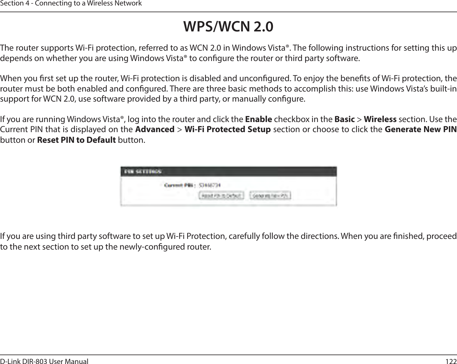 122D-Link DIR-803 User ManualSection 4 - Connecting to a Wireless NetworkWPS/WCN 2.0The router supports Wi-Fi protection, referred to as WCN 2.0 in Windows Vista®. The following instructions for setting this up depends on whether you are using Windows Vista® to congure the router or third party software.        When you rst set up the router, Wi-Fi protection is disabled and uncongured. To enjoy the benets of Wi-Fi protection, the router must be both enabled and congured. There are three basic methods to accomplish this: use Windows Vista’s built-in support for WCN 2.0, use software provided by a third party, or manually congure. If you are running Windows Vista®, log into the router and click the Enable checkbox in the Basic &gt; Wireless section. Use the Current PIN that is displayed on the Advanced &gt; Wi-Fi Protected Setup section or choose to click the Generate New PIN button or Reset PIN to Default button. If you are using third party software to set up Wi-Fi Protection, carefully follow the directions. When you are nished, proceed to the next section to set up the newly-congured router. 