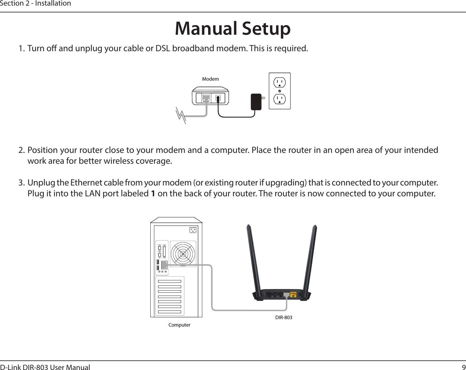 9D-Link DIR-803 User ManualSection 2 - Installation1. Turn o and unplug your cable or DSL broadband modem. This is required.Manual Setup2. Position your router close to your modem and a computer. Place the router in an open area of your intended work area for better wireless coverage.3.  Unplug the Ethernet cable from your modem (or existing router if upgrading) that is connected to your computer. Plug it into the LAN port labeled 1 on the back of your router. The router is now connected to your computer.ModemDIR-803Computer