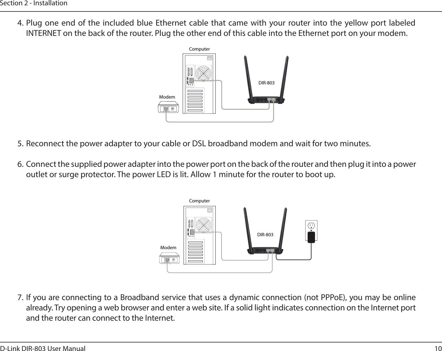 10D-Link DIR-803 User ManualSection 2 - Installation4. Plug one end of the included blue Ethernet cable that came with your router into the yellow port labeled INTERNET on the back of the router. Plug the other end of this cable into the Ethernet port on your modem.5. Reconnect the power adapter to your cable or DSL broadband modem and wait for two minutes.6.  Connect the supplied power adapter into the power port on the back of the router and then plug it into a power outlet or surge protector. The power LED is lit. Allow 1 minute for the router to boot up. 7. If you are connecting to a Broadband service that uses a dynamic connection (not PPPoE), you may be online already. Try opening a web browser and enter a web site. If a solid light indicates connection on the Internet port and the router can connect to the Internet. DIR-803DIR-803ModemModemComputerComputerINTERNETINTERNET