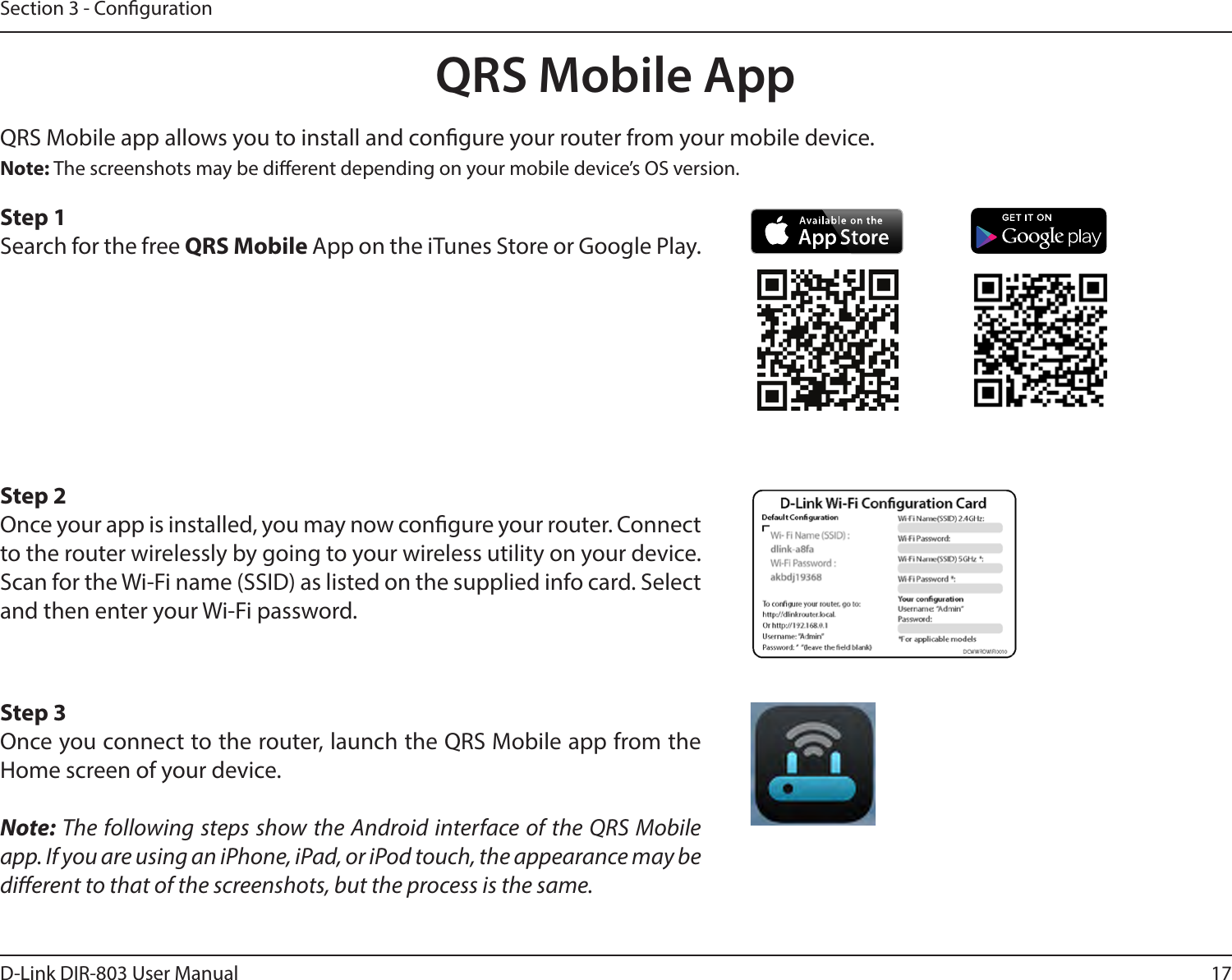 17D-Link DIR-803 User ManualSection 3 - CongurationQRS Mobile app allows you to install and congure your router from your mobile device. Step 1Search for the free QRS Mobile App on the iTunes Store or Google Play.Step 2Once your app is installed, you may now congure your router. Connect to the router wirelessly by going to your wireless utility on your device. Scan for the Wi-Fi name (SSID) as listed on the supplied info card. Select and then enter your Wi-Fi password.Step 3Once you connect to the router, launch the QRS Mobile app from the Home screen of your device.Note: The following steps show the Android interface of the QRS Mobile app. If you are using an iPhone, iPad, or iPod touch, the appearance may be dierent to that of the screenshots, but the process is the same.Note: The screenshots may be dierent depending on your mobile device’s OS version.QRS Mobile App