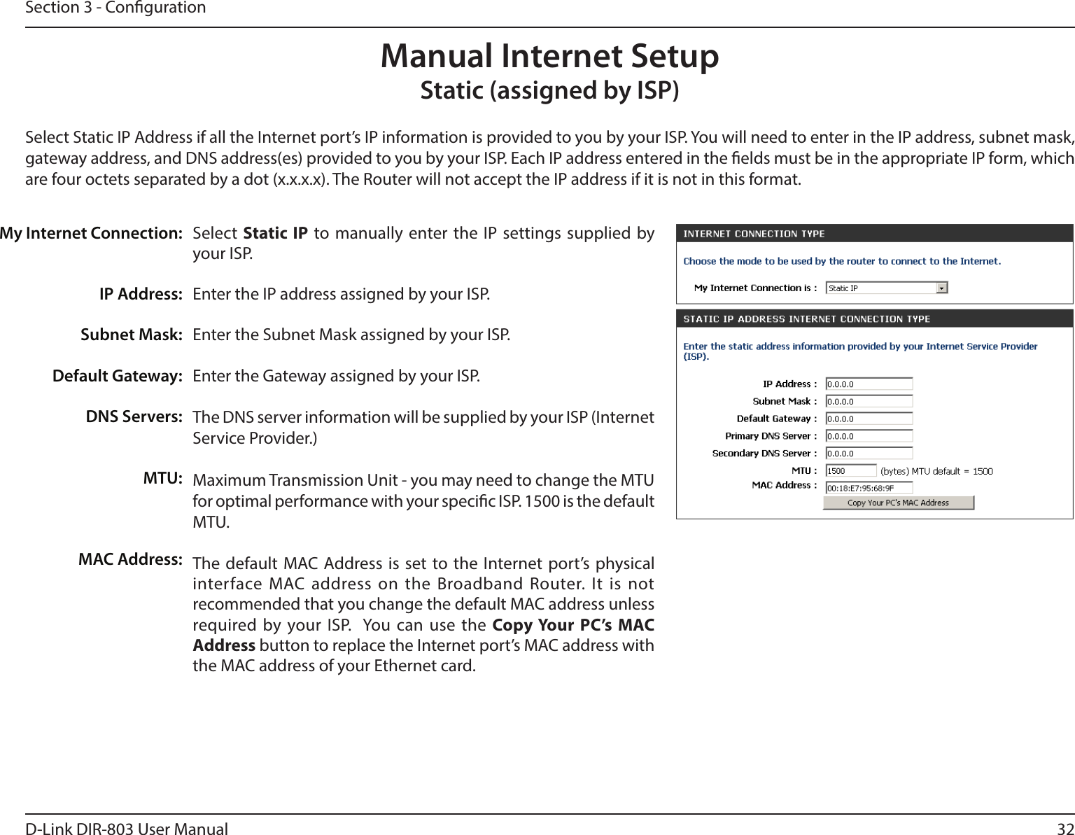 32D-Link DIR-803 User ManualSection 3 - CongurationSelect  Static IP to manually enter the IP settings supplied by your ISP.Enter the IP address assigned by your ISP.Enter the Subnet Mask assigned by your ISP.Enter the Gateway assigned by your ISP.The DNS server information will be supplied by your ISP (Internet Service Provider.)Maximum Transmission Unit - you may need to change the MTU for optimal performance with your specic ISP. 1500 is the default MTU.The default MAC Address is set to the Internet port’s physical interface MAC address on the Broadband Router. It is not recommended that you change the default MAC address unless required by your ISP.  You can use the Copy Your PC’s MAC Address button to replace the Internet port’s MAC address with the MAC address of your Ethernet card.My Internet Connection:IP Address:Subnet Mask:Default Gateway:DNS Servers:MTU:MAC Address:Manual Internet SetupStatic (assigned by ISP)Select Static IP Address if all the Internet port’s IP information is provided to you by your ISP. You will need to enter in the IP address, subnet mask, gateway address, and DNS address(es) provided to you by your ISP. Each IP address entered in the elds must be in the appropriate IP form, which are four octets separated by a dot (x.x.x.x). The Router will not accept the IP address if it is not in this format.