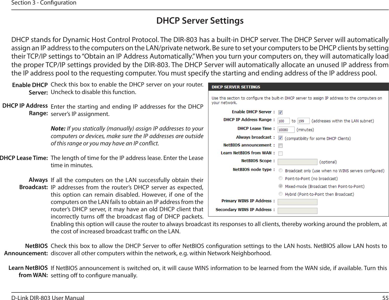 55D-Link DIR-803 User ManualSection 3 - CongurationDHCP Server SettingsDHCP stands for Dynamic Host Control Protocol. The DIR-803 has a built-in DHCP server. The DHCP Server will automatically assign an IP address to the computers on the LAN/private network. Be sure to set your computers to be DHCP clients by setting their TCP/IP settings to “Obtain an IP Address Automatically.” When you turn your computers on, they will automatically load the proper TCP/IP settings provided by the DIR-803. The DHCP Server will automatically allocate an unused IP address from the IP address pool to the requesting computer. You must specify the starting and ending address of the IP address pool.Check this box to enable the DHCP server on your router. Uncheck to disable this function.Enter the starting and ending IP addresses for the DHCP server’s IP assignment.Note: If you statically (manually) assign IP addresses to your computers or devices, make sure the IP addresses are outside of this range or you may have an IP conict. The length of time for the IP address lease. Enter the Lease time in minutes.If all the computers on the LAN successfully obtain their IP addresses from the router’s DHCP server as expected, this option can remain disabled. However, if one of the computers on the LAN fails to obtain an IP address from the router’s DHCP server, it may have an old DHCP client that incorrectly turns o the broadcast ag of DHCP packets. Enabling this option will cause the router to always broadcast its responses to all clients, thereby working around the problem, at the cost of increased broadcast trac on the LAN.Check this box to allow the DHCP Server to oer NetBIOS conguration settings to the LAN hosts. NetBIOS allow LAN hosts to discover all other computers within the network, e.g. within Network Neighborhood.If NetBIOS announcement is switched on, it will cause WINS information to be learned from the WAN side, if available. Turn this setting o to congure manually.Enable DHCP Server:DHCP IP Address Range:DHCP Lease Time:Always Broadcast:NetBIOS Announcement:Learn NetBIOS from WAN: