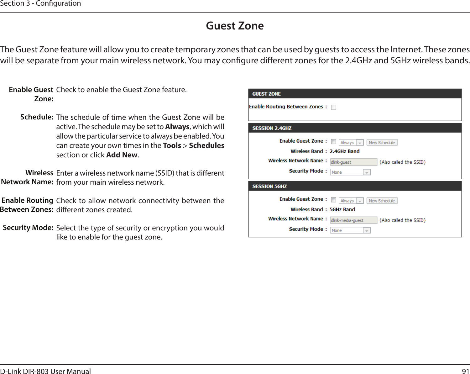 91D-Link DIR-803 User ManualSection 3 - CongurationGuest ZoneCheck to enable the Guest Zone feature. The schedule of time when the Guest Zone will be active. The schedule may be set to Always, which will allow the particular service to always be enabled. You can create your own times in the Tools &gt; Schedules section or click Add New.Enter a wireless network name (SSID) that is dierent from your main wireless network.Check to allow network connectivity between the dierent zones created. Select the type of security or encryption you would like to enable for the guest zone.  Enable Guest Zone:Schedule:Wireless Network Name:Enable Routing Between Zones:Security Mode:The Guest Zone feature will allow you to create temporary zones that can be used by guests to access the Internet. These zones will be separate from your main wireless network. You may congure dierent zones for the 2.4GHz and 5GHz wireless bands.