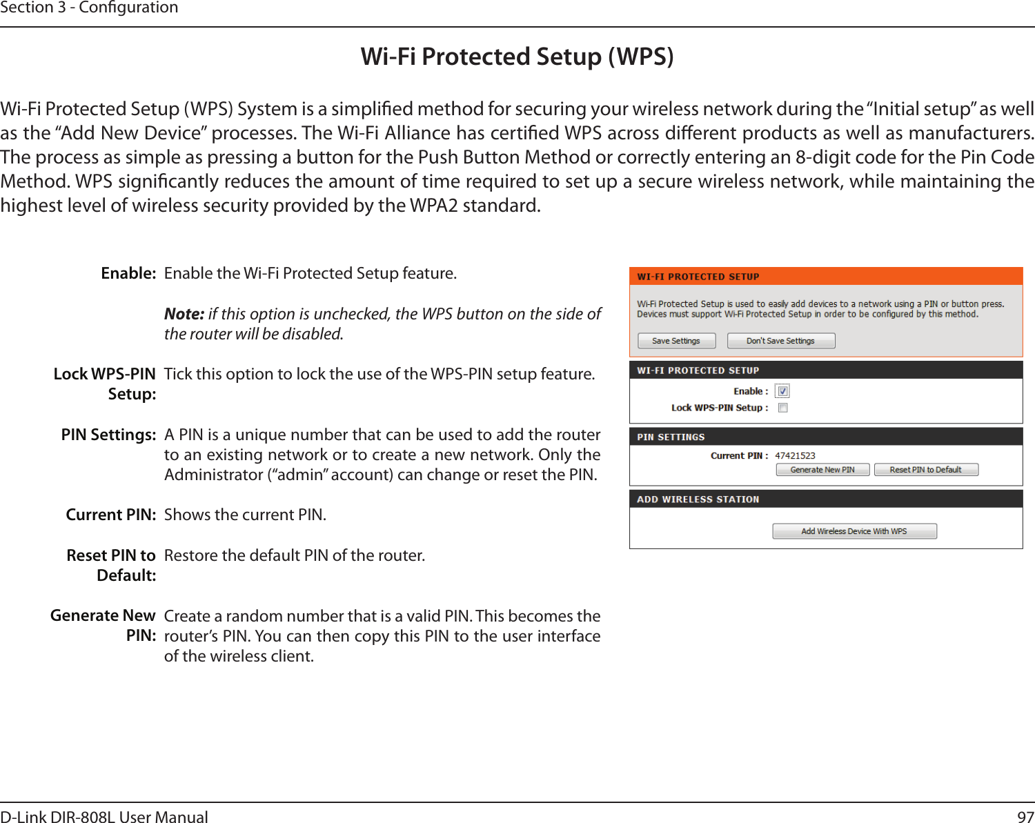 97D-Link DIR-808L User ManualSection 3 - CongurationWi-Fi Protected Setup (WPS)Enable the Wi-Fi Protected Setup feature. Note: if this option is unchecked, the WPS button on the side of the router will be disabled.Tick this option to lock the use of the WPS-PIN setup feature.A PIN is a unique number that can be used to add the router to an existing network or to create a new network. Only the Administrator (“admin” account) can change or reset the PIN. Shows the current PIN. Restore the default PIN of the router. Create a random number that is a valid PIN. This becomes the router’s PIN. You can then copy this PIN to the user interface of the wireless client.Enable:Lock WPS-PIN Setup:PIN Settings:Current PIN:Reset PIN to Default:Generate New PIN:Wi-Fi Protected Setup (WPS) System is a simplied method for securing your wireless network during the “Initial setup” as well as the “Add New Device” processes. The Wi-Fi Alliance has certied WPS across dierent products as well as manufacturers. The process as simple as pressing a button for the Push Button Method or correctly entering an 8-digit code for the Pin Code Method. WPS signicantly reduces the amount of time required to set up a secure wireless network, while maintaining the highest level of wireless security provided by the WPA2 standard.
